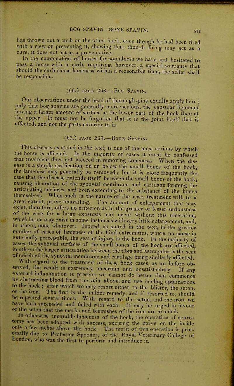 BOG SPAVIN—BONE SPAVIN. 511 lias thrown out a curb on the other hock, even though he had been fired with a view of preventing it, showing that, though firing may act as a cure, it does not act as a preventative. In the examination of horses for soundness we have not hesitated to pass a horse with a curb, requiring, however, a special warranty that should the curb cause lameness within a reasonable time, the seller shall be responsible. (66.) PAGE 268.—Bog Spavin. Our observations under the head of thoroxigh-pins equally apply here; only that bog spavins are generally more-serious, the capsular ligament having a larger amount of surface at the lower part of the hock than at the upper. It must not be forgotten that it is the joint itself that is affected, and not the parts exterior to it. (67.) PAGE 269.—Bone Spavin. This disease, as stated in the text, is one of the most serious by which the horse is affected. In the majority of cases it must be confessed that treatment does not succeed in removing lameness. When the dis- ease is a simple ossification, on or below the small bones of the hock, the lameness may generally be removed ; but it is more frequently the case that the disease extends itself between the small bones of the hock, causing ulceration of the synovial membrane and cartilage forming the articulating surfaces, and even extending to the substance of the bones themselves. When such is the nature of the case, treatment will, to a great extent, prove unavailing. The amount of enlargement that may exist, therefore, offers no criterion as to the greater or lesser seriousness of the case, for a large exostosis may occur without this ulceration, which latter may exist in some instances with very little enlargement, and, in others, none whatever. Indeed, as stated in the text, in the greater number of cases of lameness of the hind extremities, where no cause is externally perceptible, the seat of injury is the hock. In the majority of cases, the synovial surfaces of the small bones of the hock are affected, in others the larger articulation between the tibia and astragalus is the seat of mischief, the synovial membrane and cartilage being similarly affected. With regard to the treatment of these hock cases, as we before ob- served, the result is extremely uncertain and unsatisfactory. If any external inflammation is present, we cannot do better than commence by abstracting blood from the vein above, and use cooling applications to the hock ; after which we may resort either to the blisrer, the seton, or the iron. The first is the milder remedy, and if resorted to, should be repeated several times. With regard to the seton, and the iron, we have both succeeded and failed with each. It may be urged in favour of the seton that the marks and blemishes of the iron are avoided. In otherwise incurable lameness of the hock, the operation of neuro- tomy has been adopted with success, excising the nerve on the inside only a few inches above the hock. The merit of this operation is prin- cipally due to Profe,ssor Spooner, of the Royal Veterinary College of London, who was the first to perform and introduce it.