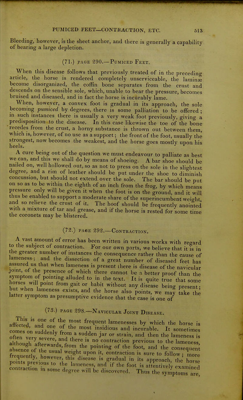 Bleeding, however, is the sheet anchor, and there is generally a capability of bearing a large depletion. (71.) PAGE 290.—Pdmiced Feet. When this disease follows that previously treated of in the preceding article, the horse is rendered completely unserviceable, the laminae become disorganized, the coffin bone separates from the crust and descends on the sensible sole, which, unable to bear the pressure, becomes bruised and diseased, and in fact the horse is incurably lame. When, however, a convex foot is gradual in its approach, the sole becoming pumiced by degrees, there is some palliation to be offered ; m such instances there is usually a very weak foot previously, giving a predisposition to the disease. In this case likewise the toe of the bone recedes from the crust, a horny substance is thrown out between them, which is, however, of no use as a support; the front of the foot, usually the strongest, now becomes the weakest, and the horse goes mostly upon his heels* A cure being out of the question we must endeavour to palliate as best we can, and this we shall do by means of shoeing. A bar shoe should be nailed on, well hollowed out, so as not to press on the sole in the slightest degree, and a rim of leather should be put under the shoe to diminish concussion, but should not extend over the sole. The bar should be put on so as to be within the eighth of an inch from the frog, by which means pressure only will be given it when the foot is on the ground, and it will thus be enabled to support a moderate share of the superincumbent weicrht and so relieve the crust of it. The hoof should be frequently anointed with a mixture of tar and grease, and if the horse is rested for some time the coronets may be blistered. (72.) PA6E 292.—Contraction. A vast amount of error has been written in various works with regard to the subject of contraction. For our own parts, we believe that it is in the greater number of instances the consequence rather than the cause of lameness ; and the dissection of a great number of diseased feet has assured us that when lameness is present ihere is disease of the navicular joint, ol the presence of which tiiere cannot be a better proof than the symptom of pointing alluded to in the text. It is quite true that some ho ses wil point from gait or habit without any disease being present but when lameness exists, and the horse also Joints, we maf fake he latter symptom as presumptive evidence that the case is one of (73.) page 298.—Navicular Joint Disease. aflSid'\nronl'^r frequent lamenesses by which the horse is attected, and one of the most insidious and incurable. It sometimes often vTrv',. ^^ ^'Tu' lamen sTI Jftl ^^y;^^^-^'^d there is no contraction previous to the lameness freaZtlv i we>ght upon it, contraction is sure to follow; more trequently, however, this disease is gradual in its approach the hnZl points previous to the lameness, and if the foot is atLZl examined contraction in some degree will be discovered. Thus the symptomT are^