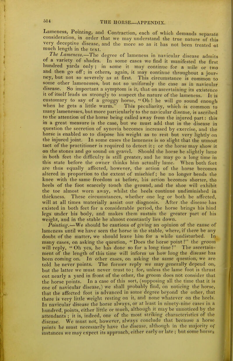 Lameness, Pointing, and Contraction, each of which demands separate consideration, in order that we may understand the true nature of this very deceptive disease, and the more so as it has not been treated -at much length in the text. The Lameness.—The degree of lameness in navicular disease admits of a variety of shades. In some cases we find it manifested the first hundred yards only ; in some it may continue for a mile or two and then go off; in others, again, it may continue throughout a jour- ney, but not so severely as at first. This circumstance is common to some other lamenesses, but not so uniformly the case as in navicular disease. So important a symptom is it, that on ascertaining its existence it of itself leads us strongly to suspect the nature of the lameness. It is customary to say of a groggy horse, Oh ! he will go sound enough when he gets a little warm. This peculiarity, which is common to many lamenesses, but more particularly to the navicular disease, is ascribed to the attention of the horse being called away from the injured part: this in a great measure is the case, but we must add that in the disease in question the secretion of synovia becomes increased by exercise, and the horse is enabled so to dispose his weight as to rest but very lightly on the injured joint. In some cases the lameness is so slight that the utmost tact of the practitioner is required to detect it; or the horse may sho^v it on the stones and go sound on gravel. Should the horse be slightly lame in both feet the difficulty is still greater, and he may go a long time in this state before the owner thinks him actually lame. When both feet are thus equally affected, however, the action of the horse becomes altered in proportion to the extent of mischief; he no longer bends the knee with the same freedom as before, his action becomes shorter, the heels of the foot scarcely touch the ground, and the shoe will exhibit the toe almost worn away, whilst the heels continue undiminished in thickness. These circumstances, whether one leg or both be affected, will at all times materially assist our diagnosis. After the disease has existed in both feet for a considerable period, the horse brings his hind legs under his body, and makes them sustain the greater part of his tveight, and in the stable he almost constantly lies down. Pointing.—We should be cautious of giving an opinion of the cause of lameness until we have seen the horse in the stable, where, if there be any doubt of the matter, we should leave him for a while undisturbed. In many cases, on asking the question, Does the horse point? the groom will reply, Oh yes, he ha's done so for a long time! The ascertain- ment of the length of this time will inform us how long the disease has been coming on. In other cases, on asking the same question, we are told he never points. The former reply we may generally depend on, but the latter we must never trust to ; for, unless the lame foot is thrust out nearly a yard in front of the other, the groom does not consider that the horse points. In a case of this sort, (supposing all the time that it is one of navicular disease,) we shall probably find, on noticing the horse, that the affected foot is advanced in some degree beyond the other, that there is very little weight resting on it, and none whatever on the heels. In navicular disease the horse always, or at least in ninety-nine cases in a hundred, points, either little or much, although it may be unnoticed by the attendants ; it is, indeed, one of the most striking characteristics of the disease. Wc must not, however, always conclude that because a horse points he must necessarily have the disease, although in the majority of instances we may expect its approach, either early or late ; but some horscg