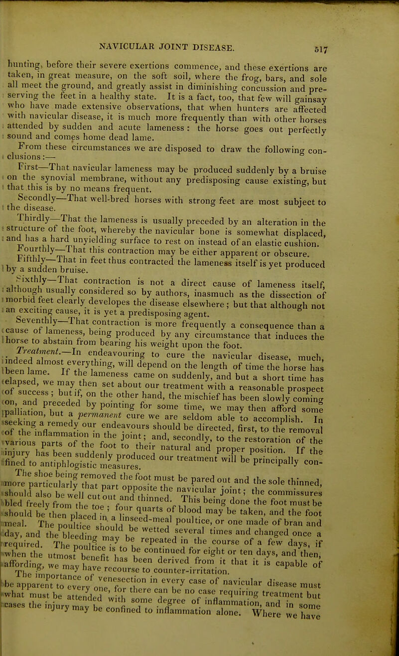hunting, before their severe exertions commence, and these exertions are taken, in great measure, on the soft soil, where the frog, bars, and sole all meet the ground, and greatly assist in diminishing concussion and pre- serving the feet in a healthy state. It is a fact, too, that few will gainsay who have made extensive observations, that when hunters are affected with navicular disease, it is much more frequently than with other horses : attended by sudden and acute lameness : the horse goes out perfectly : sound and comes home dead lame. From these circumstances we are disposed to draw the following con- i elusions :— ° First—That navicular lameness may be produced suddenly by a bruise . on the synovial membrane, without any predisposing cause existing, but 1 that this is by no means frequent. Secondly—That well-bred horses with strong feet are most subiect to t the disease. Thirdly—That the lameness is usually preceded by an alteration in the : structure of the foot, whereby the navicular bone is somewhat displaced, : and has a hard unyielding surface to rest on instead of an elastic cushion. £Ti 1 ^TTJ . l^'^ contraction may be either apparent or obscure. *^'i^y—V^^tfeet thus contracted the lameness itself is yet produced (by a sudden bruise. Sixthly-That contraction is not a direct cause of lameness itself, i^lrif ^y authors, inasmuch as the dissection of morbid feet clearly developes the disease elsewhere; but that although not i an exciting cause, it is yet a predisposing agent. Seventhly—That contraction is more frequently a consequence than a hor e to JhT°'?' ^u^ circumstance that induces the Ihoise to abstain from bearing his weight upon the foot. ^ Ireatment.—ln endeavouring to cure the navicular disease, much ibeeriamei;r/;''^''^p^'^ °'''' t tbeen Jame. If the lameness came on suddenly, and but a short time ha<; eelapsed, we may then set about our treatment with a reasonable prospec 1 TnTlL T h-d, the mischief has been slowlyVomTn. mailiation^biu . ^ ^''^^ ^hen afford some palliation, but a permanent cure we are seldom able to accomplish In of ^i^-V'^^ ^?deavours should be directed, first, to Se remova mieal The pouE Vh.nl / k ''^ P^'''^' °'' '^^^ °f bran and dday and tL hli i be wetted several times and changed once a required Thl l^- ^y '^^^^''^ ^he course of a few days if STth^ utl'srbenefiV hi: b ^'^^^^ - ten days. anTtL; mfFording, we may havp l^ derived from it that it is capable of we may have recourse to counter-irritation. >be appaSt°;o\\;/orrrl° ^^^^ ''■■--^ --t ^ha! must be attended ^kh .0^^,! ° ^^^V^'l^-'ng treatment but :<ca8es the injury mav be cT.fin w T' °^ 'fl«™ma'ion, and in some jury may be confined to inflammation alone. Where we have