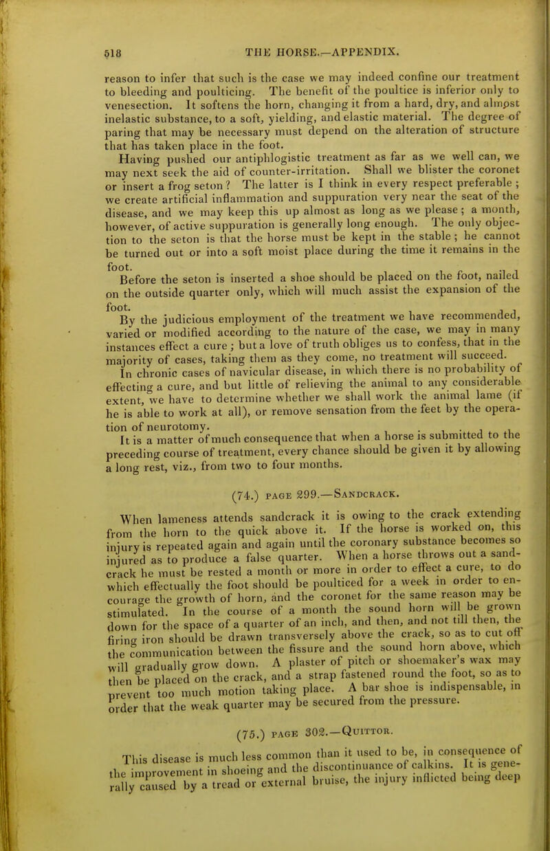 reason to infer that such is the case we may indeed confine our treatment to bleeding and poulticing. The benefit of the poultice is inferior only to venesection. It softens the horn, changing it from a hard, dry, and almpst inelastic substance, to a soft, yielding, and elastic material. The degree of paring that may be necessary must depend on the alteration of structure that has taken place in the foot. Having pushed our antiphlogistic treatment as far as we well can, we may next seek the aid of counter-irritation. Shall we blister the coronet or insert a frog seton ? The latter is I think in every respect preferable ; we create artificial inflammation and suppuration very near the seat of the disease, and we may keep this up almost as long as we please; a month, however, of active suppuration is generally long enough. The only objec- tion to the seton is that the horse must be kept in the stable ; he cannot be turned out or into a soft moist place during the time it remains in the foot. Before the seton is inserted a shoe should be placed on the foot, nailed on the outside quarter only, which will much assist the expansion of the foot. , , By the judicious employment of the treatment we have recommended, varied or modified according to the nature of the case, we may in many instances effect a cure ; but a love of truth obliges us to confess, that in the majority of cases, taking them as they come, no treatment will succeed. In chronic cases of navicular disease, in which there is no probability of effecting a cure, and but little of relieving the animal to any considerable extent, we have to determine whether we shall work the animal lame (if he is able to work at all), or remove sensation from the feet by the opera- tion of neurotomy. . , • , j ^ It is a matter of much consequence that when a horse is submitted to the preceding course of treatment, every chance should be given it by allowing a long rest, viz., from two to four months. (74.) PAGE 299.—Sandcrack. When lameness attends sandcrack it is owing to the crack extending from the horn to the quick above it. If the horse is worked on, this iniurvis repeated again and again until the coronary substance becomes so iniured as to produce a false quarter. When a horse throws out a sand- crack he must be rested a month or more in order to effect a cure, to do which effectually the foot should be poulticed for a week m order to en- coura<re the growth of horn, and the coronet for the same reason may be stimulated. In the course of a month the sound horn will be grown down for the space of a quarter of an inch, and then, and not till then, the firins iron shoidd be drawn transversely above the crack, so as to cut off the Communication between the fissure and the sound horn above, which will gradually grow down. A plaster of pitch or shoemaker s wax may then be placed on the crack, and a strap fastened round the foot, so as to prevent too much motion taking place. A bar shoe ,s indispensable, in order that the weak quarter may be secured from the pressure. (75.) PACK 302. —QUITTOR. Tl,is disease is ^Z^::^S^i^^''^^ *nrc!:~Vtr:!;rrc«l b,.ise, ... i„J,„.y inflicted being deep