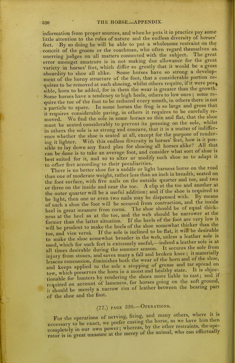 information from proper sources, and when he puts it in practice pay some little attention to the rules of nature and the endless diversity of horses' feet. By so doing he will be able to put a wholesome restraint on the conceit of the groom or the coachman, who often regard themselves as unerring judges on all matters connected with the subject. The great error amongst amateurs is in not making due allowance for the great variety in horses' feet, which differ so greatly that it would be a gross absurdity to shoe all alike. Some horses have so strong a develop- ment of the horny structure of the foot, that a considerable portion re- quires to be removed at each shoeing, whilst others require, if it were pos^ sible, horn to be added, for in them the wear is greater than the growth. Some horses have a tendency to high heels, others to low ones ; some re- quire the toe of the foot to be reduced every month, in others there is not a particle to spare. In some horses the frog is so large and gross that it requires considerable paring, in others it requires to be carefully re- moved. We find the sole in some horses so thin and flat, that the shoe must be seated considerably to prevent its pressing on the sole, whilst in others the sole is so strong and concave, that it is a matter of indiHer- ence whether the shoe is seated at all, except for the purpose of render- in<T it lighter. With this endless diversity in horses' feet, how is it pos- sible to lay down any fixed plan for shoeing all horses alike? All that can be done is to take an average foot, and consider what sort of shoe is best suited for it, and so to alter or modify such shoe as to adapt it to other feet according to their peculiarities. There is no better shoe for a saddle or light harness horse on the road than one of moderate weight, rather less than an inch in breadth, seated on the foot surface, with five nails on the outside quarter and toe, and two or three on the inside and near the toe. A clip at the toe and another at the outer quarter will be a useful addition; and if the shoe is required to be light, then one or even two nails may be dispensed with. By means of such a shoe the foot will be secured from contraction, and the inside heel in great measure from corns. The shoe should be of equal thick- ness at the heel as at the toe, and the web should be narrower at the former than the latter situation. If the heels of the foot are very low it will be prudent to make the heels of the shoe somewhat thicker than the toe, and vice versa. If the sole is inclined to be flat, it will be desirable to make the shoe somewhat broader in the Cveb, unless a leather sole is used, which for such feet is extremely useful,-indeed a leather sole is at all times desirable during the summer season. It secures the sole from iniury from stones, and saves many a fall and broken knee ; it materially lessens concussion, diminishes both the wear of the horn and of the shoe, and keeps applied to the sole a stopping of grease and tar spread on tow which preserves the horn in a moist and healthy state. It is objec- tionable for hunters by rendering the shoes more liable to cast; and it reauired on account of lameness, for horses going on the soft ground, U should be merely a narrow rim of leather between the bearmg part of the shoe and the foot. (77.) PAGE 320.—OPERATIO^fS. =eVi„ oVr'':wn;:w'f wS^ by .-e o*er restraints .heope- m3 is in great measure at tl,e mercy of tl,e an.mal, who can effectually