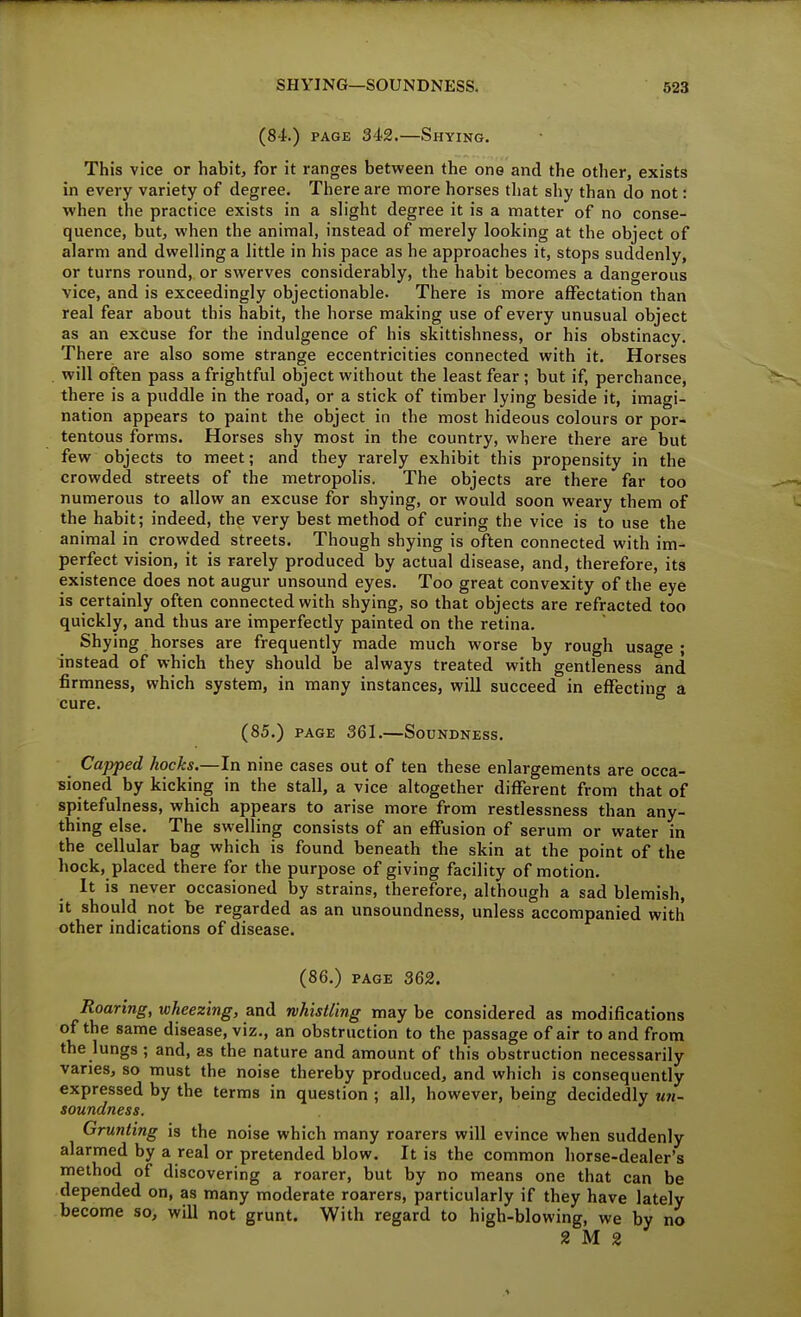 (84.) PAGE 342.—Shying. This vice or habit, for it ranges between the one and the other, exists in every variety of degree. There are more horses tliat shy than do not: when the practice exists in a slight degree it is a matter of no conse- quence, but, when the animal, instead of merely looking at the object of alarm and dwelling a little in his pace as he approaches it, stops suddenly, or turns round, or swerves considerably, the habit becomes a dangerous vice, and is exceedingly objectionable. There is more affectation than real fear about this habit, the horse making use of every unusual object as an excuse for the indulgence of his skittishness, or his obstinacy. There are also some strange eccentricities connected with it. Horses will often pass a frightful object without the least fear ; but if, perchance, there is a puddle in the road, or a stick of timber lying beside it, imagi- nation appears to paint the object in the most hideous colours or por- tentous forms. Horses shy most in the country, where there are but few objects to meet; and they rarely exhibit this propensity in the crowded streets of the metropolis. The objects are there far too numerous to allow an excuse for shying, or would soon weary them of the habit; indeed, the very best method of curing the vice is to use the animal in crowded streets. Though shying is often connected with im- perfect vision, it is rarely produced by actual disease, and, therefore, its existence does not augur unsound eyes. Too great convexity of the eye is certainly often connected with shying, so that objects are refracted too quickly, and thus are imperfectly painted on the retina. Shying horses are frequently made much worse by rough usage ; instead of which they should be always treated with gentleness and firmness, which system, in many instances, will succeed in effecting a cure. (85.) PAGE 361.—Soundness. Capped hocks,—In nine cases out of ten these enlargements are occa- sioned by kicking in the stall, a vice altogether different from that of spitefulness, which appears to arise more from restlessness than any- thing else. The swelling consists of an effusion of serum or water in the cellular bag which is found beneath the skin at the point of the hock, placed there for the purpose of giving facility of motion. It is never occasioned by strains, therefore, although a sad blemish, it should not be regarded as an unsoundness, unless accompanied with other indications of disease. (86.) PAGE 362. Roaring, wheezing, and whistling may be considered as modifications of the same disease, viz., an obstruction to the passage of air to and from the lungs ; and, as the nature and amount of this obstruction necessarily varies, so must the noise thereby produced, and which is consequently expressed by the terms in question ; all, however, being decidedly u?i- soundness. Grunting is the noise which many roarers will evince when suddenly alarmed by a real or pretended blow. It is the common horse-dealer's method of discovering a roarer, but by no means one that can be depended on, as many moderate roarers, particularly if they have lately become so, will not grunt. With regard to high-blowing, we by no 2 M 2