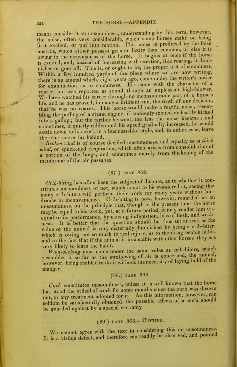 means consider it an unsoundness, understanding by this term, however, the noise, often very considerable, which some horses make on bemg first excited, or put into motion. This noise is produced by the false nostrils, which either possess greater laxity than common, or else it is owing to the nervousness of the horse. It begins at once if the horse is excited, and, instead of increasing with exertion, like roaring, it dimi- nishes or goes off. This is, or ought to be, the proper test of soundness. Within a few hundred yards of the place where we are now writing, there is an animal which, eight years ago, came under the writer's notice for examination as to soundness. He came with the character ot a roarer, but was reported as sound, though an unpleasant high-blower. We have watched his career through no inconsiderable part of a horse s life, and he has proved, in many a brilliant run, the truth of our decision, that he was no roarer. This horse would make a fearful noise, resem- bling the puffing of a steam engine, if suddenly excited or hastily kicked into a gallop; but the farther he went, the less the noise became ; and sometimes, if quietly ridden and his speed gradually increased, he vvould settle down to his work in a business-like style, and, in either case, leave the true roarer far behind. . , Broken wind is of course decided unsoundness, and equally so is thtcH wind, or quickened respiration, which often arises from consohdation ot a portion of the lungs, and sometimes merely from thickening ot the membrane of the air passages. (87.) PAGE 362. Crib-biting has often been the subject of dispute, as to whether it con- stitutes unsoundness or not, which is not to be wondered at, seeing that many crib-biters will perform their work for many years without hin- drance or inconvenience. Crib-biting is now, however, regarded as an unsoundness, on the principle that, though at the present time the horse maybe equal to his work, yet, at a future period, it may render him un- equal to its performance, by causing indigestion, loss of flesh, and weak- ness. It is better that the question should be thus set at rest as the value of the animal is very materially diminished by being a cnb-biter which is owing not so much to real injury, as to the disagreeable habit, and to the fact that if the animal is in a stable with other horses they are very likely to learn the habit. ... Wind-sucking must come under the same rules as crib-biters, wmcn resembles it so far as the swallowing of air is concerned, the animal, however, being enabled to do it without the necessity of laying hold ot tne manger. (88.) PAGE 362. Curb constitutes unsoundness, unless it is well known that the horse has stood the ordeal of work for some months since the curb was thrown out, or any treatment adopted for it. As this information, however, can seldom be satisfactorily obtained, the possible effects of a curb should be guarded against by a special warranty. (89.) PAGE 363.—Cutting. We cannot agree with the text in consideri^ng this «°^ness It is a visible defect, and therefore can readily be observed, and pointed
