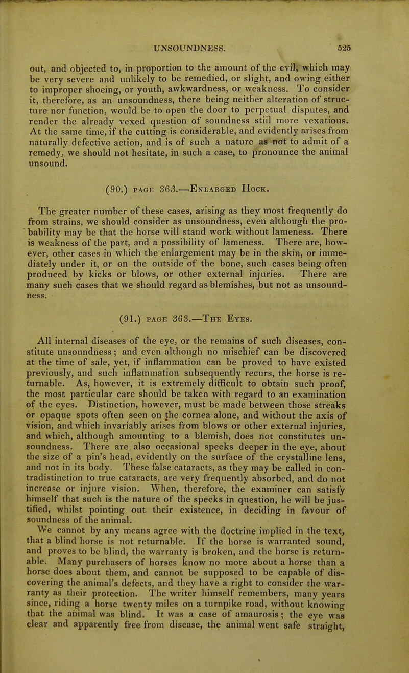 out, and objected to, in proportion to the amount of the evil, which may be very severe and unlikely to be remedied, or slight, and owing either to improper shoeing, or youth, awkwardness, or weakness. To consider it, therefore, as an unsoundness, there being neither alteration of struc- ture nor function, would be to open the door to perpetual disputes, and render the already vexed question of soundness stiil more vexatious. At the same time, if the cutting is considerable, and evidently arises from naturally defective action, and is of such a nature as not to admit of a remedy, we should not hesitate, in such a case, to pronounce the animal unsound. (90.) PAGE 363.—Enlarged Hock. The greater number of these cases, arising as they most frequently do from strains, we should consider as unsoundness, even although the pro- bability may be that the horse will stand work without lameness. There is weakness of the part, and a possibility of lameness. There are, how- ever, other cases in which the enlargement may be in the skin, or imme- diately under it, or on the outside of the bone, such cases being often produced by kicks or blows, or other external injuries. There are many such cases that we should regard as blemishes, but not as unsound- ness. (91.) PAGE 363.—The Eyes. All internal diseases of the eye, or the remains of such diseases, con- stitute unsoundness; and even although no mischief can be discovered at the time of sale, yet, if inflammation can be proved to have existed previously, and such inflammation subsequently recurs, the horse is re- turnable. As, however, it is extremely diflficult to obtain such proof, the most particular care should be taken with regard to an examination of the eyes. Distinction, however, must be made between those streaks or opaque spots often seen on the cornea alone, and without the axis of vision, and which invariably arises from blows or other external injuries, and which, although amounting to a blemish, does not constitutes un- soundness. There are also occasional specks deeper in the eye, about the size of a pin's head, evidently on the surface of the crystalline lens, and not in its body. These false cataracts, as they may be called in con- tradistinction to true cataracts, are very frequently absorbed, and do not increase or injure vision. When, therefore, the examiner can satisfy himself that such is the nature of the specks in question, he will be jus- tified, whilst pointing out their existence, in deciding in favour of soundness of the animal. We cannot by any means agree with the doctrine implied in the text, that a blind horse is not returnable. If the horse is warranted sound, and proves to be blind, the warranty is broken, and the horse is return- able. Many purchasers of horses know no more about a horse than a horse does about them, and cannot be supposed to be capable of dis- covering the animal's defects, and they have a right to consider the war- ranty as their protection. The writer himself remembers, many years since, riding a horse twenty miles on a turnpike road, without knowing that the aiiimal was blind. It was a case of amaurosis; the eye was clear and apparently free from disease, the animal went safe straight,