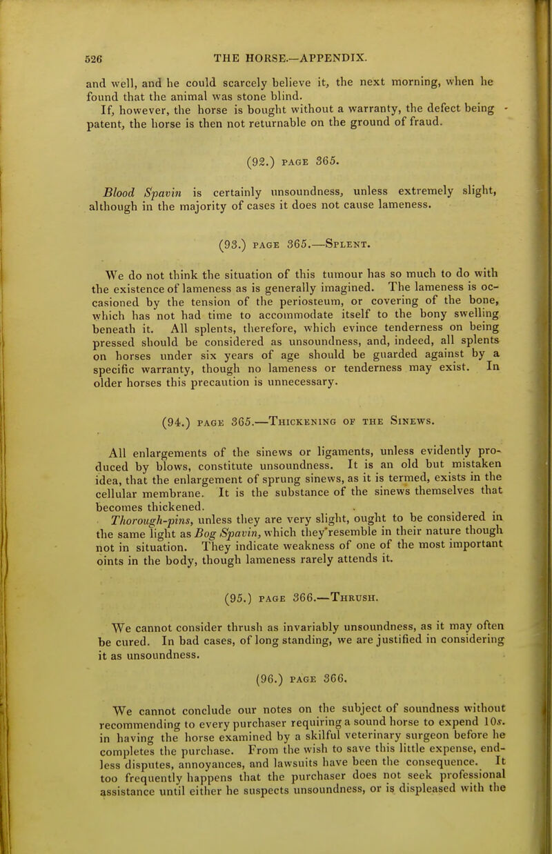 and well, and he could scarcely believe it, the next morning, when he found that the animal was stone blind. If, however, the horse is bought without a warranty, the defect being - patent, the horse is then not returnable on the ground of fraud. (92.) PAGE 365. Blood Spavin is certainly unsoundness, unless extremely slight, although in the majority of cases it does not cause lameness. (93.) PAGE 365.—Splent. We do not think the situation of this tumour has so much to do with the existence of lameness as is generally imagined. The lameness is oc- casioned by the tension of the periosteum, or covering of the bone, which has not had time to accommodate itself to the bony swelling beneath it. All splents, therefore, which evince tenderness on being pressed should be considered as unsoundness, and, indeed, all splents on horses under six years of age should be guarded against by a specific warranty, though no lameness or tenderness may exist. In older horses this precaution is unnecessary. (94.) PAGE 365.—Thickening of the Sinews. All enlargements of the sinews or ligaments, unless evidently pro- duced by blows, constitute unsoundness. It is an old but mistaken idea, that the enlargement of sprung sinews, as it is termed, exists in the cellular membrane. It is the substance of the sinews themselves that becomes thickened. Thorough-pins, unless they are very slight, ought to be considered m the same light as Bog Spavin, which they'resemble in their nature though not in situation. They indicate weakness of one of the most important oints in the body, though lameness rarely attends it. (95.) PAGE 366.--Thrush. We cannot consider thrush as invariably unsoundness, as it may often be cured. In bad cases, of long standing, we are justified in considering it as unsoundness. (96.) PAGE 366. We cannot conclude our notes on the subject of soundness without recommending to every purchaser requiring a sound horse to expend lO*. in having the horse examined by a skilful veterinary surgeon before he completes the purchase. From the wish to save this little expense, end- less disputes, annoyances, and lawsuits have been tlie consequence. It too frequently happens that the purchaser does not seek professional assistance until either he suspects unsoundness, or is displeased with the