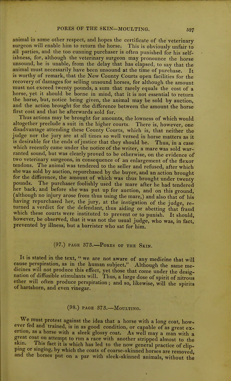 PORES OF THE SKIN—MOULTING. animal in some other respect, and hopes the certificate of the veterinary surgeon will enable him to return the horse. This is obviously unfair to all parties, and the too cunning purchaser is often punished for his self- ishness, for, although the veterinary surgeon may pronounce the horse unsound, he is unable, from the delay that has elapsed, to say that the animal must necessarily have been unsound at the time of purchase. It is worthy of remark, that the New County Courts open facilities for the recovery of damages for selling unsound horses, for although the amount must not exceed twenty pounds, a sum that rarely equals the cost of a horse, yet it should be borne in mind, that it is not essential to return the horse, but, notice being given, the animal may be sold by auction, and the action brought for the difference between the amount the horse first cost and that he afterwards sold for. Thus actions may be brought for amounts, the lowness of which would altogether preclude a suit in the higher courts. There is, however, one disadvantage attending these County Courts, which is, that neither the judge nor the jury are at all times so well versed in horse matters as it is desirable for the ends of justice that they should be. Thus, in a case which recently came under the notice of the writer, a mare was sold war- ranted sound, but was clearly proved to be otherwise, on the evidence of two veterinary surgeons, in consequence of an enlargement of the flexor tendons. The animal was tendered to the seller and refused, after which she was sold by auction, repurchased by the buyer, and an action brought for the difference, the amount of which was thus brought under twenty pounds. The purchaser foolishly used the mare after he had tendered her back, and before she was put up for auction, and on this ground, (although no injury arose from thus using the mare,) and also that of his havmg repurchased her, the jury, at the instigation of the judge, re- turned a verdict for the defendant, thus aiding or abetting that fraud which these courts were instituted to prevent or to punish. It should, however, be observed, that it was not the usual judge, who was, in fact, prevented by illness, but a barrister who sat for him. (97.) PAGE 373.—Pores of the Skin. It is stated in the text, « we are not aware of any medicine that will cause perspiration, as in the human subject. Although the same me- dicmes will not produce this effect, yet those that come under the desig- nation of diffusible stimulants will. Thus, a large dose of spirit of nitrous ether will often produce perspiration; and so, likewise, will the spirits of hartshorn, and even vinegar. (98.) page 373.—Moulting. We must protest against the idea that a horse with a long coat, how- ever fed and trained, is in as good condition, or capable of as great ex- ertion, as a horse with a sleek glossy coat. As well may a man with a great coat on attempt to run a race with another stripped almost to the skin. This fact it is which has led to the now general practice of clip- ping or singing, by which the coats of coarse-skinned horses are removed, and the horses put on a par with sleek-skinned animals, without the
