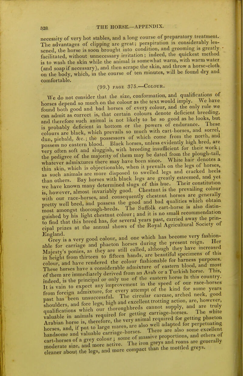 necessity of very hot stables, and a long course of preparatory treatment. The advantages of clipping are great; perspiration is considerably les- sened, the horse is soon brought into condition, and grooming is greatly - facilitated, without unnecessary irritation; indeed, the quickest method is to wash the skin while the animal is somewhat warm, with warm water (and soap if necessary), and then scrape the skin, and throw a horse-cloth on the body, which, in the course of ten minutes, will be found dry and comfortable. (99.) PAGE 375.—Colour. We do not consider that the size, conformation, and qualifications of horses depend so much on the colour as the text would imply. We have found both good and bad horses of every colour, and the only rule we can admit as correct is, that certain colours denote deficient breeding and therefore such animal is not likely to be so good as he looks but is probably deficient in bottom or the powers of endurance. Ihese colours are black, which prevails so much with cart-horses, and sorrel, dun, piebald, &c.; the possessors of which come from the north and possess no eastern blood. Black horses, unless evidently high bred, are very often soft and sluggish, with breeding insufficient for their work; the pedigree of the majority of them may be dated from the plough-tail whateve? admixtures there may have been since White ha.r denotes a thin skin, which is objectionable, when it prevails on the legs of horses, as such ;nimals are more disposed to swelled legs and cracked heels than others. Bay horses with black legs are greatly esteemed, and yet we have known Lny determined slugs of this hue Their constitution ^however, almost invariably good. Chestnut is the prevailing colour with our race-horses, and consequently chestnut horses are genera y pretty well bred, and possess the good and bad qualities which obtain Siost amongst thorough-breds. The Suffolk cart-horse is also d.st.n Tished by his light chestnut colour; and it is no sma 1 recommendation fo find that this breed has, for several years past, carried away the prin- dpal prizes at the annual shows of the Royal Agricultural Society of ^Grev^is a very good colour, and one which has become very fashbn- able for carS and phaeton horses during the present reign. Her Maie tv's ponS! as they are still called, although they have increased height from thirteen to fifteen hands, are beautiful specimens of this dolour and have rendered the colour fashionable for harness purposes mre'horses have a considerable admixture of eastern blood and mo t nf them are immediately derived from an Arab or a Turkish horse. 1 his, • i TJthTmincinal or only use of the eastern horse m this country. mdeed, isthepimc paior on y race-horses It IS vain to expect any ^^P^^;™;^^'^^^ „f ^he kind for some years prirren' u—sf^I/ S^ carcase, arched neck, good past has Deen u'- v,:„], and excellent trott ng action, are, however, shoulders, and fore leg >^ha^^^^^^^^^ ^^^^^^ g qualifications which o' t^iioioug carriage-horses. The white valuable in J/^Xr th vefy nimal requfred for getting phaeton Arabian horse is, retoie, tne y perpetuating horses, and, if put to large ^^^J/ ' ^''f'\here are also some excellent handsome and valuable carriage- orses^ l he ^^^^ cart-horses of a gijy ^/^^^^J^ i^oT^reys and roan^ are generally ^':^'t^:^::^^o;e I':^.. than^l. mott^d greys.