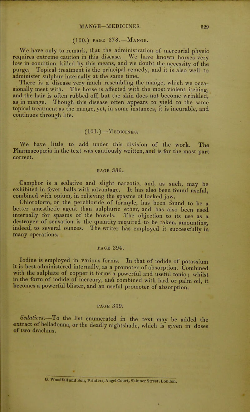 (100.) PAGE 378.—Mange. We have only to remark, that the administration of mercurial physic requires extreme caution in this disease. We have known horses very low in condition killed by this means, and we doubt the necessity of the purge. Topical treatment is the principal remedy, and it is also well to administer sulphur internally at the same time. There is a disease very much resembling the mange, which we occa- sionally meet with. The horse is affected with the most violent itching, and the hair is often rubbed off, but the skin does not become wrinkled, as in mange. Though this disease often appears to yield to the same topical treatment as the mange, yet, in some instances, it is incurable, and continues through life. (101.)—Medicines. We have little to add under this division of the work. The Pharmacopoeia in the text was cautiously written, and is for the most part correct. PAGE 386. Camphor is a sedative and slight narcotic, and, as such, may be exhibited in fever balls with advantage. It has also been found useful, combined with opium, in relieving the spasms of locked jaw. Chloroform, or the perchloride of formyle, has been found to be a better anaesthetic agent than sulphuric ether, and has also been used internally for spasms of the bowels. The objection to its use as a destroyer of sensation is the quantity required to be taken, amountino-, indeed, to several ounces. The writer has employed it successfully m many operations. PAGE 394. Iodine is employed in various forms. In that of iodide of potassium it is best administered internally, as a promoter of absorption. Combined with the sulphate of copper it forms a powerful and useful tonic ; whilst in the form of iodide of mercury, and combined with lard or palm oil, it becomes a powerful blister, and an useful promoter of absorption. PAGE 399. Sedatives.—To the list enumerated in the text may be added the extractofbelladonna, or the deadly nightshade, which is given in doses of two drachms. . Woodfall and Son, Printers, Angel Court, Skinner Street, London.