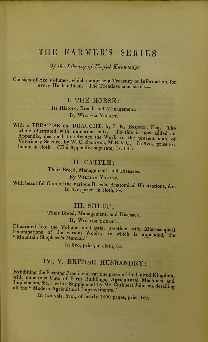 THE FARMER'S SERIES Of the Library of Useful Knowledge Consists of Six Volumes, which comprise a Treasury of Information for every Husbandman. The Treatises consist of:— 1. THE HORSE; Its History, Breed, and Management. By William Youatt. With a TREATISE on DRAUGHT, by I. K. Brunel, Esq. The whole illustrated with numerous cuts. To this is now added an Appendix, designed to advance the Work to the present state of Veterinary Science by W. C. Spoonek. M.R.V.C. In 8vo., price 8*. bound m cloth. (The Appendix separate. Is. 6ti.) II. CATTLE; Their Breed, Management, and Diseases. By William Youatt. With beautiful Cuts of the various Breeds, Anatomical Illustrations, &c In Svo, price, in cloth, 8*. HI. SHEEP; Their Breed, Management, and Diseases. By William Youatt. Illustrated like the Volume on Cattle, together with Microscopical Examinations of the various Wools; to which is annpnHp,! *\1 Mountain Shepherd's Manual. appended, the In 8vo, price, in cloth, 8j. IV., V. BRITISH HUSBANDRY: Exhibiting the Farming Practice in various parts of the United Kingdom with numerous Cuts of Farm Buildings, Agricultural Machinefami In M' \ SPPl«--nt b/Mr. (futhbert Johnson, de aiW all the  Modern Agricultural Improvements. ^ In two vols. 8vo., of nearly 1400 pages, price 16s.