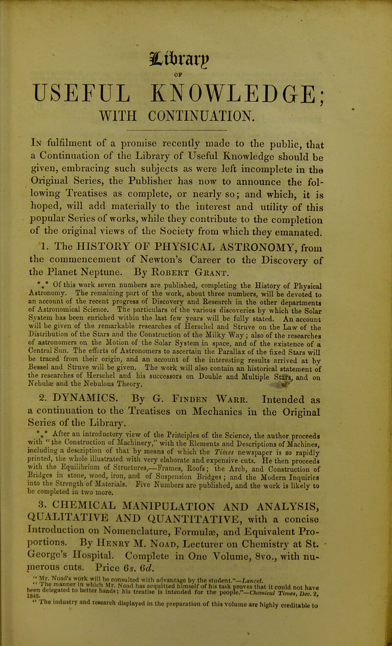 OF USEFUL KNOWLEDGE; WITH CONTINUATION. In fulfilment of a promise recently made to the public, that a Continuation of the Library of Useful Knowledge should be given, embracing such subjects as were left incomplete in the Original Series, the Publisher has now to announce the fol- lowing Treatises as complete, or nearly so; and which, it is hoped, will add materially to the interest and utility of this popular Series of works, while they contribute to the completion of the original views of the Society from which they emanated. 1. The HISTORY OF PHYSICAL ASTRONOMY, from the commencement of Newton's Career to the Discovery of the Planet Neptune. By Robert Gkant. *«* Of this work seven numbers are published, completing the History of Physical Astronomy. The remaining part of the work, about three numbers, will be devoted to an accoimt of the recent progress of Discovery and Research in the other departments of Astronomical Science. The particulars of the various discoveries by which the Solar System has been enriched within tlie last few years will be fully stated. An account ■will be given of the remarkable researches of Herschel and Struve on the Law of the Distribution of the Stars and the Construction of the Milky Way; also of the researches of astronomers on the Motion of the Solar System in space, and of the existence of a Central Sun. The efforts of Astronomers to ascertain the Parallax of the fixed Stars will be traced from their origin, and an account of the interesting results arrived at bv Bessel and Struve will be given. The work will also contain an historical statement of the researches of Herschel and his successors on Double and Multiple StafSj and on Nebulae and the Nebulous Tlieory. ^ 2. DYNAMICS. By G. Finden Warr. Intended as a continuation to the Treatises on Mechanics in the Original Series of the Library. *,* After an introductory view of the Principles of the Science, the author proceeds with  the Construction of Machinery, with the Elements and Descriptions of Machines, including a description of that by means of which the Times newspaper is so rapidly printed, the whole illustrated with very elaborate and expensive cuts. He then proceeds with the Equilibrium of Structures,—Frames, Eoofs; the Arch, and Construction of Bridges in stone, wood, iron, and of Suspension Bridges ; and the Modern Inquiries into the Strength of Materials. Five Numbers are published, and the work is likely to be completed iu two more. 3. CHEMICAL MANIPULATION AND ANALYSIS, QUALITATIVE AND QUANTITATIVE, with a concise Introduction on Nomenclature, Formula, and Equivalent Pro- portions. By Henry M. Noad, Lecturer on Chemistry at St. George's Hospital. Complete in One Volume, 8vo., with nu- merous cuts. Price 6s. 6d. be consulted with advantage by the stuient.—Lancet. The manner in which Mr. Noad has acquitted IHmself of his task proves that it could not have bc^n delegated to better hands J hU treatise is intended for the peoplc.-CAcm,c«/ Sr^l^ 2?  The industry and research displayed in the preparation of this volume are highly creditable to