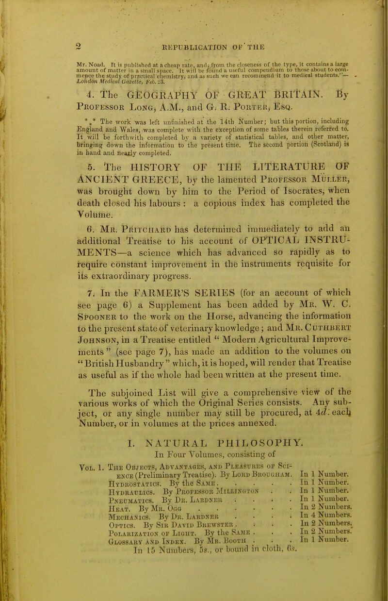 Mr.Noad. It is published at ftchenp rate, amlj from the closeness of the lype, it containna large amount of matter in a small space. It will be found a useful compendium to those about to com- mence the study of praelicareliemistry, and as such we can recommend it to medical students.— . Lohdon Medical Gaxetie, Feb. 23. 4. the GEOGRAPHY OF GREAT BRITAIN. By PnoFEssoR Long, A.M., and G; R; PoiiTEk^ Esq. The work' was left unfinished at the 14th Number; but this portion, including England and Wales, was complete with the exception of some tables therein referred to. It will be forthwith- completed by a variety of statistical tables, and other matter, bringins; down the information to the present tinie. The second portion (Scotland) is in hand and nearly completed. 5. The I-IISTORY OF THE LITERATURE OF ANCIENT GREECE, by the Mlnentecl Professor MtJi.LER, was brought down by him to the Period of Isocrates, when death closed his labours : a copious index has completed the Volume. 6. Mr. Piutchard has determined immediately to add an additional Treatise to his account of OPTICAL INSTRU- MENTS—a science which has advanced so rapidly as to require constant improvement in the instruments requisite for its extraordinary progress. 7. In the FARMER'S SERIES (foi- an account of which See page 6) a Supplement has been added by Mr. W. C. Spooner to the work on the Horse, advancing the information to the present state of veterinary knowledge; and Mr. Cuthbert Johnson, in a Treatise entitled  Modern Agricultural Improve- ments  (see page 7), has made an addition to the volumes on  British Husbandry  which, it is hoped, will render that Treatise as useful as if the whole had been written at the present time. The subjoined List will give a comprehensive view o f the various works of which the Original Series consists. Any sub- ject, or any single number may still be procured, at 4(Z. eacli Number, or in volumes at the prices annexed. I. NATURAL PHILOSOPHY. In Four Volumes, consisting of Vol. 1. The Objects, Advantages, and Pleasures of Sci- ence (Preliminary Treatise). By LokdBkouguam. In 1 Number. Hydrostatics. By the Same In 1 Number. IlYDiiAULics. By Pkopessob HiLLJNaTON . . In 1 Number. Pneumatics. By Dii. Lardneu . . . . In 1 Number. Heat. By Mii. Oaa In 2 Numbers. Mechanics. By Dr. Lardneu . • • . In 4 Numbers. Optics. By Sir David Brewster . . • . In 2 Numbers,^ Polarization of Light. By the Same . . . In 2 Numbers. Glossary and Index. By Mr. Booth . . . In 1 Number. In 15 Numbers, 5s., or bound in cloth, (l.s\