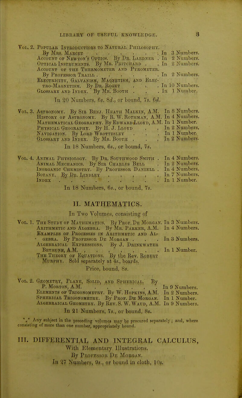 Vol.. 2. Popular Intboppctidhs to Natural. PniMsopny. By Mrs. Ma'kcet '. . . . . -. la 3 Numbers. Account of Newton's Optics. By Dr. Lardner . In 2 Numbers. Optical Instruments. By Mr. PfiiTcnARD . . In 2 Numbers. Account op the Thermometer and Pyrometer. By Professor Traill . . . . . In 2 Numbers. Electricity, Galvanism, Maqi^etism, and Elec-' tro-Magnetism. By Dr. BqaiiT . ■. . In 10 Numbers, Glossary and Index. By Mr. Booth . . . Itt 1 Number. In S2Q Numbers, 6s. 6d., or bound, 7s. Gd. Vol. 3. Astronomy. By Sir Benj. Heath Malkin, A.M. In 8 Numbers, History of Astronomy. By R. W. Rothman, A.M. In 4 Numbers. Mathematical Geography. By Edward Lloyd, A.M. In 1 Number. Physical Geography. By H. J. Lloyd . . In 2 Numbers. Navigation. By Lord Wrotteslet . . . In 1 Number. Glossary and Index. By Mr. Booth . . . In 2 Numbers. In 18 Numbers, 6s,, or bound, 7s, Vol. 4, Animal Physiology. By Dr. Southwood Smith Animal Mechanics. By Sir Charles Bell Inorganic Chemistry. By Professor Daniell Botany, De. Lindley . , , , Index In 18 Numbers, 6s., or bound, 7s. In 4 Numbers. In 2 Numbers. In 4 Numbers. In 7 Numbers. In 1 Number, II, MATHEMATICS. In Two Volumes, consisting of Vol. 1. The Study op Mathematics. By Prof. De Morgan. In 3 Numbers, Arithmetic and Algebra. By Mr. Parker, A.M. In 4 Numbers. Examples op Processes in Arithmetic and Al- gebra. By Professor De Morgan . . . In 3 Numbers. Algebraical Expressions, By J. Drinkwater Bethune, A.m. j . , ■ . , . . In 1 Number, The Theory op Equations. By tbe Rev. E(PBi?RT Murphy. Sold separately at 45., boards. Price, bound, 8s. Vol, 2, Geometry, Plane, Solid, and Spherical. By P. Morton, A.M. .' , ' ' , . In 9 Numbers, Elements op Trigonometry. By W. Hopkins, A.M. In 2 Numbers. Spherical Trigonometry. By Prop. De Morgan. In 1 Number. Algebraical Geometry. By Rev. S. W. Waud, A.M. In 9 Numbers, In 21 Numbers, 7s., or bound, 8s. *•* .-^y subject in the preceding volumes rpny be procured separately; and, where consisting of more than one number, appropriately bound. III. DIFFERENTIAL AND INTEGRAL CALCULUS, With Elementary Illustrations. By Pbofessoh Dr. Morgan. In 27 Ntfmliers, 9s., or bound in cloth, 10s, /