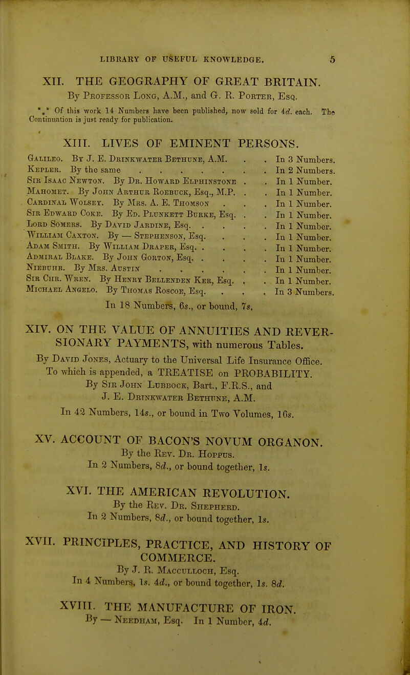 XII. THE GEOGRAPHY OF GREAT BRITAIN. By Pkofessor Lonu, A.M., and G. R. Poeteb, Esq. *,* Of this work H Numbers have been published, now sold for id. each. The Continunlion is just ready for publication. XIV. ON THE VALUE OF ANNUITIES AND REVER- SIONARY PAYMENTS, with numerous Tables. By David Jones, Actuary to tlie Universal Life Insurance Office. To which is appended, a TREATISE on PROBABILITY. By Sir Johx Ltjbbock, Bart., F.R.S., and J. E. Drtnkwateh Bethtine, A.M. In 43 Numbers, 14s., or hound in Two Volumes, 1 Os. XV. ACCOUNT OF BACON'S NOVUM ORGANON. By the Rev. Dr. Hoppus. In 2 Numbers, 6d., or hound together. Is. XVI. THE AMERICAN REVOLUTION. By the Rev. Dr. Shepherd. In 2 Numbers, Sd., or hound together. Is. XVII. PRINCIPLES, PRACTICE, AND HISTORY OF COMMERCE. In 3 Numbers. In 2 Numbers. In 1 Number. In 1 Number. In 1 Number. In 1 Number. In 1 Number. In 1 Number. In 1 Number. In 1 Number. In 1 Number. In 1 Number. In 3 Numbers. In 18 Numbers, 6s., or hound, 7s. By J. R. Macculloch, Esq. In 4 Numbers, Is. Ad., or bound together. Is. 8d. XVIII. THE MANUFACTURE OF IRON. By — Needham, Esq. In 1 Number, id.