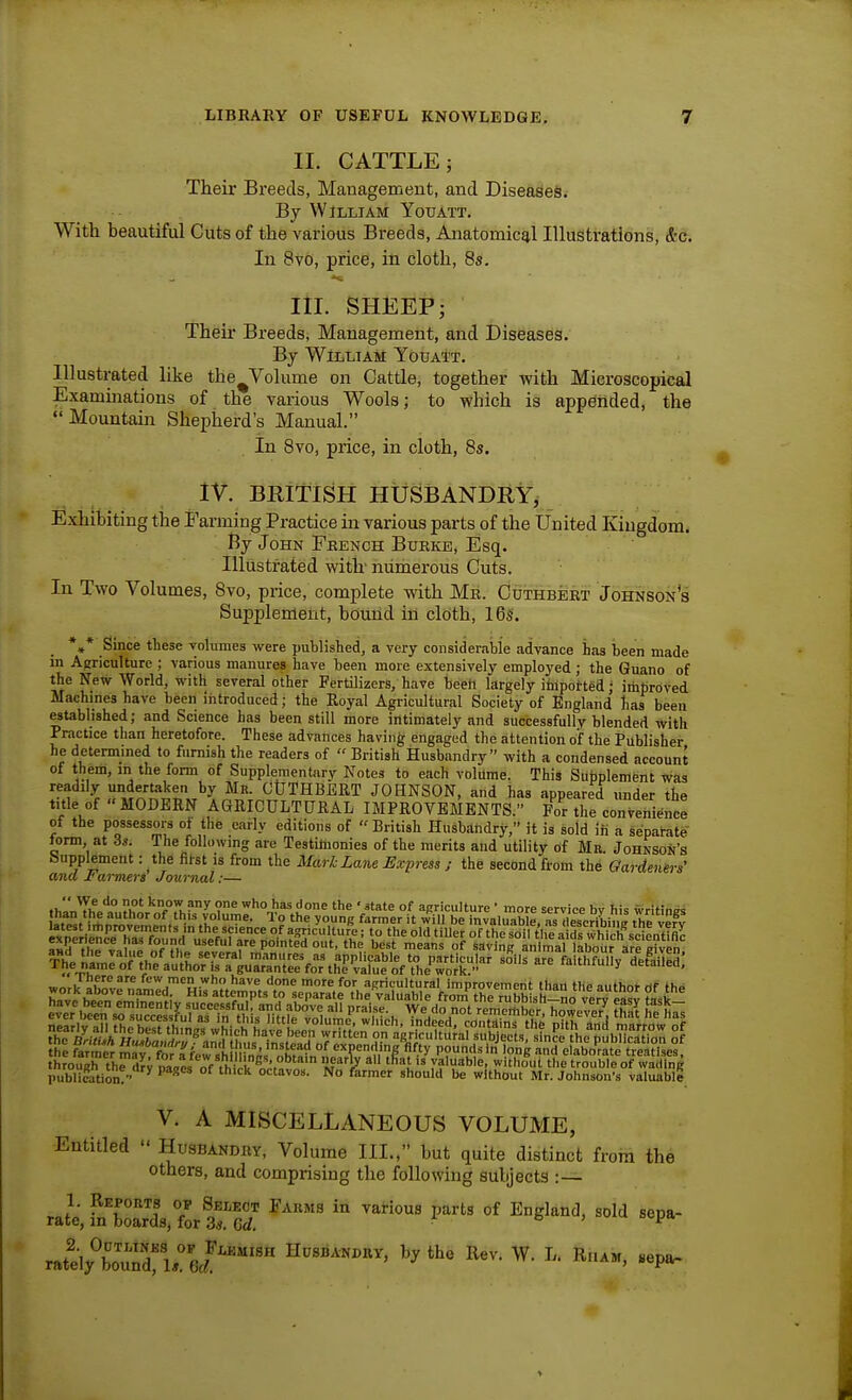 II. CATTLE; Their Breeds, Management, and Diseases. By William Youatt. With heautiful Cuts of the various Breeds, Anatomical Illustrations, &c. In 8vo, price, in cloth, 8s. III. SHEEP; Their Breeds, Management, and Diseases. By William Youatt. Illustrated like the^Volume on Cattle, together with Microscopical Examinations of the various Wools; to which is appended, the •'Mountain Shepherd's Manual. In 8vo, piice, in cloth, 8s. IV. BRITISH HUSBANDRY, Exhibiting the Farming Practice in various parts of the United Kingdom. By John Fhench Bubke, Esq. Illustrated with' nunierous Cuts. In Two Volumes, 8vo, price, complete with Mr. Cuthbeet Johnson's Supplement, bound in cloth, 16s. *,* Since these vohimes were published, a very consideraijie advance has been made in Agriculture ; various manures have been more extensively employed ; the Guano of the New World, with several other Fertilizers, have beeh largely ifflported; imbroved Machines have been introduced; the Royal Agricultural Society of England has been Mtablished; and Science has been still more intimately and successfully blended with Practice than heretofore. These advances having engaged the attention oif the Publisher he determined to furnish the readers of  British Husbandry with a condensed account of them, m the form of Supplementary Notes to each volume. This Supplement was readily underLiken by Mr. CtlTHBERT JOHNSON, and has appeared under the title of MODERN AGRICULTURAL IMPROVEMENTS. For the convenience of the possessors of the early editions of British Husbandry, it is sold ifi a separate torm at Ss. The following are Testimonies of the merits and utility of Mr. Johnsok's bupplemeiit: the filst is from the Mark Lane Express ; the second from the Gardenirs' ana 1'aimers Journal:—  do not know any one who has done the ' atate of acriculture ' more service bv his writinas han the author of this volume. To the young farmer it will be invaluXI, as IlescribiVi? tVe vefv «neriLn^'p°h-?rfn?*'rf' the science of agriculture; to the old tiller of the soi tlfe a ?s hi^^^^ a«5 ^ f f ^ P''^* best means of saving animal labour are even -^ - faithfuny^dS: hrough th^dj/naVei'o^'f^M^^^^ tfjat is'Aluable, witho^ut tL uSof wl^^^^^^^ publiStion!- ^  octavos. No farmer should be without Mr. Johnson's valuable V. A MISCELLANEOUS VOLUME, Entitled  Husbandry, Volume III., but quite distinct from the others, and comprising the following subjects :— ratdy'^b™ ireZ''''^ Hhsbak.kv, by the Rev. W. L. Rham, «epa.
