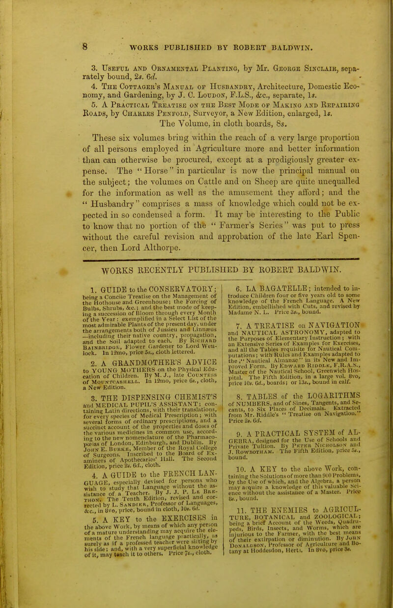 3. Useful and Ornamental Planting, by Mr. George Sinclair, sepa- rately bound, 2*. 6(i. 4. The Cottager's Manual of Husbandry, Architecture, Domestic Eco- nomy, and Gardening, by J. C. Loudon, P.L.S., <fec., separate, 1*. 5. A Practical Treatise on the Best Mode op Making and Repairing Roads, by Charles Pen fold. Surveyor, a New Edition, enlarged, 1*. The Volume, in clotli boai'ds, 8s. These six volumes bring within the reach of a very large proportion of all persons employed in Agriculture more and better information than can otherwise be procured, except at a prodigiously greater ex- pense. The  Horse  in particular is now the principal manual on the subject; the volumes on Cattle and on Sheep are quite unequalled for the information as well as the amusement they afford; and the  Husbandry comprises a mass of knowledge which could not be ex- pected in so condensed a form. It may be interesting to the Public to know that no portion of the  Farmer's Series  was put to press without the careful revision and approbation of the late Earl Spen- cer, then Lord Althorpe. WORKS RECENTLY PUBLISHED BY ROBERT BALDWIN. 1. GUIDE to the CONSERVATORY; being a Concifee Treatise on the Management of the Hothouse ami Greenhouse; the Forcing of Bulbs, Shrubs, &c.; and the best mode of keep- ing a succession of Bloom through every Month of the Vcar : exemplified in a Select List of the most admirable Plants of the presentday, under the arrangements both of Jussieu and l.innjEus —including their native country, propagation, and the Soil adapted to each. By Richard BAiNDKiDot, Flower Gardener to Lord Wcu- lock. In I2mo, price 5s., cloth lettered. 2. A GRANDMOTHER'S ADVICE to YOUNG MOTHERS on the Physical Edu- cation of Children. By M. J., late Countess of MouN rcASHiij,L. In 12mo, price 6s., cloth, a New Edition. 3. THE DISPENSING CHEMIST'S and MEDICAL PUPIL'S ASSISTANT; eon- t.iining Latin directions, with their translations, for every species of Medical Prescription ; with several forms of ordinary prescriptions, and a succinct account of the properties and doses of the various medicines in common use, accord- in to the new nomenclature of the Pharmaco- pccias of London, Edinburgh, and Dublin. By John E. Bubkb, Member of the Royal College of Surceons. Inscribed to the Board of Ex- aminers of Apothecaries' Hall. The Second Edition, price 2s. 6d., cloth. 4. A GUIDE to tlie FRENCH LAN- GUAGE, especially devised for persons who wish to study that Language without the as- sistance of a Teacher. By J. J.. P. Ln Buk- THON. The Tenth Edition, revised and cor- rected by L. Sandikr, Professor of Languages, &c., in tivo, price, bound in cloth, 10«. (!</. 5. A KEY to the EXERCISES in the above Work, by means of which any person of a mature understanding may acquire the ele- menla of the French language practically, ns surely as if a professed teacher were silting by his side; and, with a very superficial knowledge of It, may Uacli it to others. Price 7s., cloth. 6. LA BAGATELLE ; intended to in- troduce Children four or five years old to some knowledge of the French Language. A New Edition, embellished with Cuts, and revised by Madame N. L. Price 3s., bound. 7. A TREATISE on NAVIGATION and NAUTICAL ASTRONOMY, adapted to the Purposes of Elementary Instruction ; with an Extensive Series of Examples for Exercises, and all the Tables requisite tor Nautical Com- putations ; with Rules and Examples adapted to the , Nautical Almanac in its New and Im- proved Form. By Edward Riddlk, F.R.A.S., Master of the Nautical School, Greenwich Hns- l)ital. The Fifth Edition, in a large vol. «vo, price iOs. Gd., boards; or 13s,, bound m calf. 8. TABLES of the LOGARITHMS of NUMBERS, and of Sines, Tangents, and Se- cants, to Six Places of Decimals. Extracted from Mr. Riddle's  Treatise on Navigation. Price 2t. lid. 9. A PRACTICAL SYSTEM of AL- GEBRA, designed for the Use of Schools and Private Tuition. By Pkteh Nicholson and .1. RowBOTHAM. The Fifth Edition, price bound. 10. A KEY to the above Work, con- taining the Solutions of more than 9(i0 Problems, by the Use of which, and the Aljjcbra, a ncrson may acquire a knowledge of this valuable -Sci- ence without the assistance of a Master. Price lis., bound. 11. THE ENEMIES to AGRICUL- TURE, BOTANICAL and ZOOLOGIC.\L; bein a brief Account of the Weeds, Quadru- i)eds, Birds, Insects, and Worms, which are injurious to the Farmer, with the best means of their extirpation or diminution. By John Donaldson, Professor of Agriculture .ind Bo- tany at Hoddesdon, Herts. In 8vo, price St.