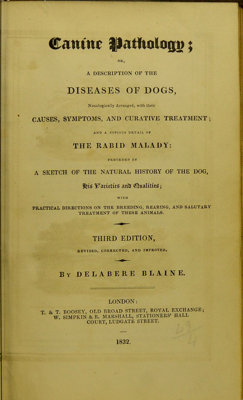 Canine !Jatfiologi>; OR, A DESCRIPTION OF THE DISEASES OF DOGS, Nosologically Arranged, with their CAUSES, SYMPTOMS, AND CURATIVE TREATMENT ; AND A COPIOUS DETAIL OF THE RABID MALADY: PRECEDED BY A SKETCH OF THE NATURAL HISTORY OF THE DOG, &A<$ VawtitZ arilf (Slualttte* j WITH PRACTICAL DIRECTIONS ON THE BREEDING, REARING, AND SALUTARY TREATMENT OF THESE ANIMALS. THIRD EDITION, REVISED, CORRECTED, AND IMPROVED. By DELABERE BLAINE. LONDON: T & T BOOSEY, OLD BROAD STREET, ROYAL EXCHANGE; ' W SIMPKIN & R. MARSHALL, STATIONERS' HALL COURT, LUDGATE STREET. 1832.