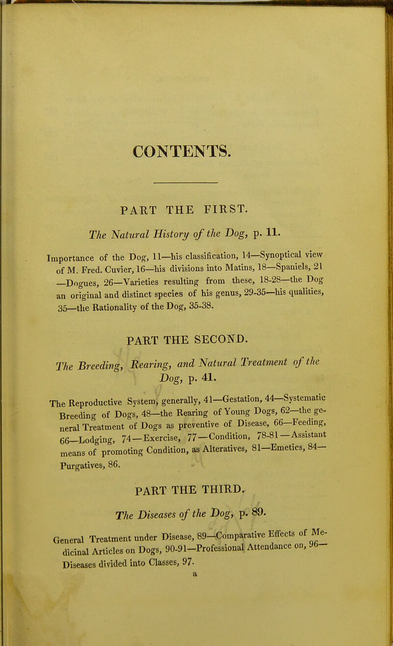 CONTENTS. PART THE FIRST. The Natural History of the Dog, p. 11. Importance of the Dog, 11—his classification, 14—Synoptical view of M. Fred. Cuvier, 16—his divisions into Matins, 18—Spaniels, 21 —Dogues, 26—Varieties resulting from these, 18-28—the Dog an original and distinct species of his genus, 29-35—his qualities, 35—the Rationality of the Dog, 35-38. PART THE SECOND. The Breeding, Rearing, and Natural Treatment of the Dog, p. 41. The Reproductive System* generally, 41-Gestation, 44-Systematic Breeding of Dogs, 48—the Rearing of Young Dogs, 62—the ge- neral Treatment of Dogs as preventive of Disease, 66—Feeding, 66-Lodging, 74-Exercise, 77-Condition, 78-81-Assistant means of promoting Condition, as Alteratives, 81-Emetics, 84- Purgatives, 86. PART THE THIRD. The Diseases of the Dog, p. 89. General Treatment under Disease, 89-Comparative Effects of Me- dicinal Articles on Dogs, 90-91-Professional Attendance on, 96- Diseases divided into Classes, 97-