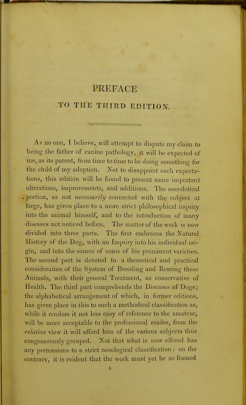 PREFACE TO THE THIRD EDITION. As no one, I believe, will attempt to dispute my claim to being the father of canine pathology, it will be expected of me, as its parent, from time to time to be doing something for the child of my adoption. Not to disappoint such expecta- tions, this edition will be found to present some important alterations, improvements, and additions. The anecdotical . portion, as not necessarily connected with the subject at large, has given place to a more strict philosophical inquiry into the animal himself, and to the introduction of many diseases not noticed before. The matter of the work is now divided into three parts. The first embraces the Natural History of the Dog, with an Inquiry into his individual ori- gin, and into the source of some of his prominent varieties. The second part is devoted to a theoretical and practical consideration of the System of Breeding and Rearing these Animals, with their general Treatment, as conservative of Health. The third part comprehends the Diseases of Dogs; the alphabetical arrangement of which, in former editions, has given place in this to such a methodical classification as, while it renders it not less easy of reference to the amateur, will be more acceptable to the professional reader, from the relative view it will afford him of the various subjects thus congenerously grouped. Not that what is now offered has any pretensions to a strict nosological classification : on the contraly, it is evident that the work must yet be so framed A