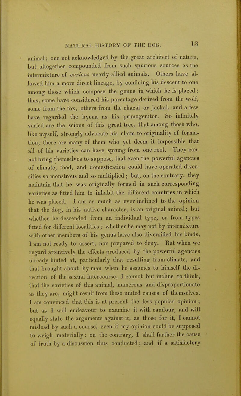 animal; one not acknowledged by tlie great architect of nature, but altogether compounded from such spurious sources as the intermixture of various nearly-allied animals. Others have al- lowed him a more direct lineage, by confining his descent to one among those which compose the genus in which he is placed: thus, some have considered his parentage derived from the wolf, some from the fox, others from the chacal or jackal, and a few have regarded the hyena as his primogenitor. So infinitely varied are the scions of this great tree, that among those who, like myself, strongly advocate his claim to originality of forma- tion, there are many of them who yet deem it impossible that all of his varieties can have sprung from one root. They can- not bring themselves to suppose, that even the powerful agencies of climate, food, and domestication could have operated diver- sities so monstrous and so multiplied ; but, on the contrary, they maintain that he was originally formed in such corresponding varieties as fitted him to inhabit the different countries in which he was placed. I am as much as ever inclined to the opinion that the dog, in his native character, is an original animal; but whether he descended from an individual type, or from types fitted for different localities ; whether he may not by intermixture with other members of his genus have also diversified his kinds, I am not ready to assert, nor prepared to deny. But when wre regard attentively the effects produced by the powerful agencies already hinted at, particularly that resulting from climate, and that brought about by man when he assumes to himself the di- rection of the sexual intercourse, I cannot but incline to think, that the varieties of this animal, numerous and disproportionate as they are, might result from these united causes of themselves. I am convinced that this is at present the less popular opinion ; but as I will endeavour to examine it with candour, and will equally state the arguments against it, as those for it, I cannot mislead by such a course, even if my opinion could be supposed to weigh materially: on the contrary, I shall further the cause of truth by a discussion thus conducted; and if a satisfactory