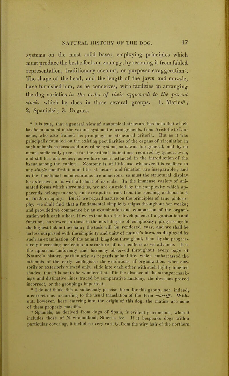 systems on the most solid base; employing principles wliich must produce the best effects on zoology, by rescuing it from fabled representation, traditionary account, or purposed exaggeration5. The shape of the head, and the length of the jaws and muzzle, have furnished him, as he conceives, with facilities in arranging the dog varieties in the order of their approach to the parent stock, which he does in three several groups. 1. Matins5; 2. Spaniels^; 3. Dogues. 5 It is true, that a general view of anatomical structure has been that wliich has been pursued in the various systematic arrangements, from Aristotle to Lin- naeus, who also framed his groupings on structural criteria. But as it was principally founded on the existing peculiarities of the organs of circulation in such animals as possessed a cardiac system, so it was too general, and by no means sufficiently precise for the critical distinctions required by genera even, and still less of species; as we have seen instanced in the introduction of the hyena among the canina?. Zootomy is of little use whenever it is confined to any single manifestation of life: structure and function are inseparable; and as the functional manifestations are numerous, so must the structural display be extensive, or it will fall short of its ends. In the immense variety of ani- mated forms which surround us, we are dazzled by the complexity which ap- parently belongs to each, and are apt to shrink from the seeming arduous task of further inquiry. But if we regard nature on the principles of true philoso- phy, we shall find that a fundamental simplicity reigns throughout her works; and provided we commence by an examination and comparison of the organi- zation with each other; if we extend it to the development of organization and function, as viewed in those in the next degree of complexity; progressing to the highest link in the chain; the task will be rendered easy, and we shall be no less surprised with the simplicity and unity of nature's laws, as displayed by such an examination of the animal kingdom throughout, than by the progres- sively increasing perfection in structure of its members as we advance. It is the apparent uniformity and harmony observed throughout every page of Nature's history, particularly as regards animal life, which embarrassed the attempts of the early zoologists: the gradations of organization, when cur- sorily or exteriorly viewed only, slide into each other with such lightly touched shades, that it is not to be wondered at, if in the absence of the stronger mark- ings and distinctive lines traced by comparative anatomy, the divisions proved incorrect, or the groupings imperfect. 0 I do not think this a sufficiently precise term for this group, nor, indeed, a correct one, according to the usual translation of the term mastiff. With- out, however, here entering into the origin of this dog, the matins are none of them properly mastiffs. 7 Spaniels, as derived from dogs of Spain, is evidently erroneous, when it includes those of Newfoundland, Siberia, &c. If it bespeaks dogs with a particular cOTering, il includes every variety, from the wiry hair of the northern