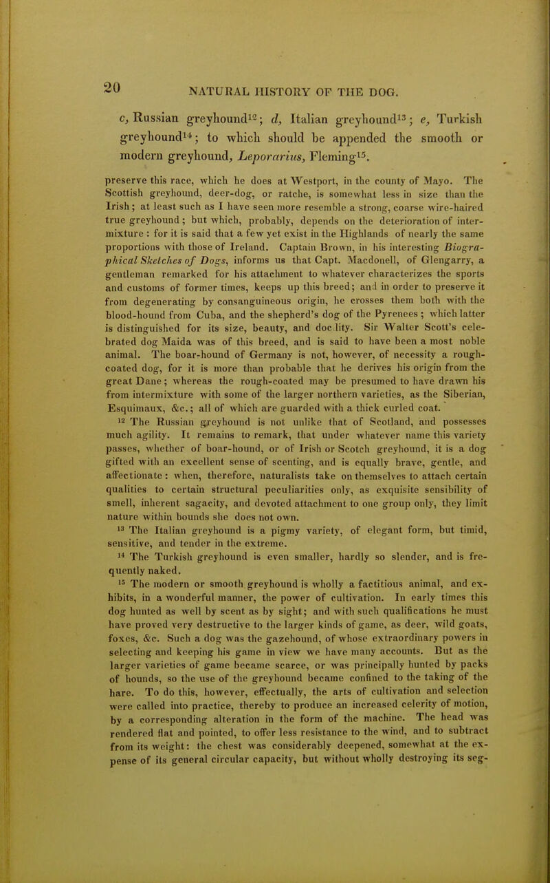 c, Russian greyhound12; d, Italian greyhound13; e, Turkish greyhound14; to which should be appended the smooth or modern greyhound, Leporarias, Fleming15. preserve this race, which he does at Westport, in the county of Mayo. The Scottish greyhound, deer-dog, or ratche, is somewhat less in size than the Irish ; at least such as I have seen more resemble a strong, coarse wire-haired true greyhound ; but which, probably, depends on the deterioration of inter- mixture : for it is said that a few yet exist in the Highlands of nearly the same proportions with those of Ireland. Captain Brown, in his interesting Biogra- phical Sketches of Dogs, informs us that Capt. Macdonell, of Glengarry, a gentleman remarked for his attachment to whatever characterizes the sports and customs of former times, keeps up this breed; an;l in order to preserve it from degenerating by consanguineous origin, he crosses them both with the blood-hound from Cuba, and the shepherd's dog of the Pyrenees ; which latter is distinguished for its size, beauty, and doc.lity. Sir Walter Scott's cele- brated dog Maida was of this breed, and is said to have been a most noble animal. The boar-hound of Germany is not, however, of necessity a rough- coated dog, for it is more than probable that he derives his origin from the great Dane; whereas the rough-coated may be presumed to have drawn his from intermixture with some of the larger northern varieties, as the Siberian, Esquimaux, &c.; all of which are guarded with a thick curled coat. 12 The Russian greyhound is not unlike that of Scotland, and possesses much agility. It remains to remark, that under whatever name this variety passes, whether of boar-hound, or of Irish or Scotch greyhound, it is a dog gifted with an excellent sense of scenting, and is equally brave, gentle, and affectionate: when, therefore, naturalists take on themselves to attach certain qualities to certain structural peculiarities only, as exquisite sensibility of smell, inherent sagacity, and devoted attachment to one group only, they limit nature within bounds she does not own. 13 The Italian greyhound is a pigmy variety, of elegant form, but timid, sensitive, and tender in the extreme. 14 The Turkish greyhound is even smaller, hardly so slender, and is fre- quently naked. 15 The modern or smooth greyhound is wholly a factitious animal, and ex- hibits, in a wonderful manner, the power of cultivation. In early times this dog hunted as well by scent as by sight; and with such qualifications he must have proved very destructive to the larger kinds of game, as deer, wild goats, foxes, &c. Such a dog was the gazehound, of whose extraordinary powers in selecting and keeping his game in view we have many accounts. But as the larger varieties of game became scarce, or was principally hunted by packs of hounds, so the use of the greyhound became confined to the taking of the hare. To do this, however, effectually, the arts of cultivation and selection were called into practice, thereby to produce an increased celerity of motion, by a corresponding alteration in the form of the machine. The head was rendered flat and pointed, to offer less resistance to the wind, and to subtract from its weight: the chest was considerably deepened, somewhat at the ex- pense of its general circular capacity, but without wholly destroying its seg-