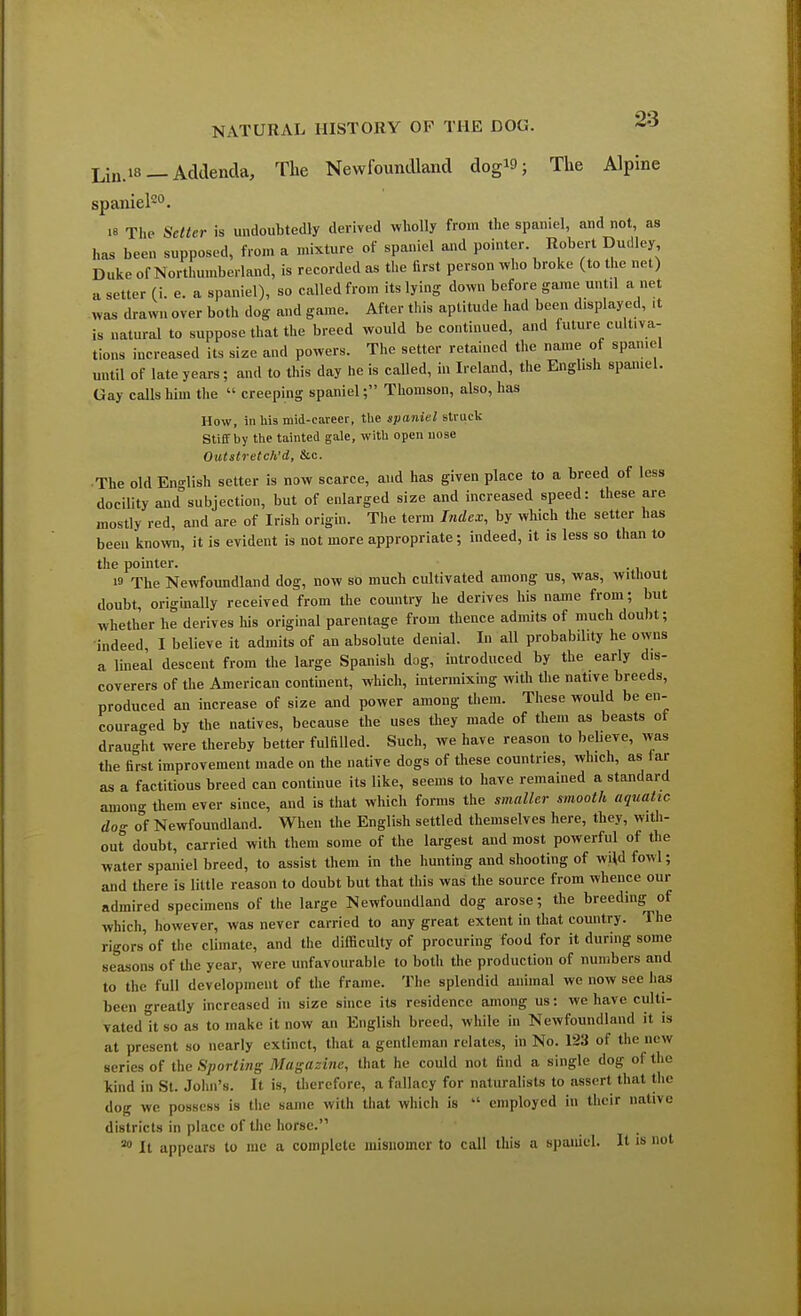 Lin.is — Addenda, The Newfoundland dogW; The Alpine spaniel20. « The Setter is undoubtedly derived wholly from the spaniel, and not, as has been supposed, from a mixture of spaniel and pointer Robert Dudley Duke of Northumberland, is recorded as the first person who broke (to the net) a setter (i. e. a spaniel), so called from its lying down before game until a net was drawn over both dog and game. After this aptitude had been displayed, ,t is natural to suppose that the breed would be continued, and future cultiva- tions increased its size and powers. The setter retained the name of spaniel until of late years ; and to this day he is caUed, in Ireland, the English spamel. Gay calls him the « creeping spaniel; Thomson, also, has How, in his mid-career, the spaniel struck Stiff by the tainted gale, with open nose Outslretch'd, &c. The old English setter is now scarce, and has given place to a breed of less docility and subjection, but of enlarged size and increased speed: these are mostly red, and are of Irish origin. The term Index, by which the setter has been known, it is evident is not more appropriate; indeed, it is less so than to the pointer. . w The Newfoundland dog, now so much cultivated among us, was, without doubt, originally received from the country he derives his name from; but whether he derives his original parentage from thence admits of much doubt; indeed, I believe it admits of an absolute denial. In all probability he owns a lineal descent from the large Spanish dog, introduced by the early dis- coverers of the American continent, which, intermixing with the native breeds, produced an increase of size and power among them. These would be en- couraged by the natives, because the uses they made of them as beasts of draught were thereby better fulfilled. Such, we have reason to believe, was the first improvement made on the native dogs of these countries, which, as iar as a factitious breed can continue its like, seems to have remained a standard anion- them ever since, and is that which forms the smaller smooth aquatic dog of Newfoundland. When the English settled themselves here, they, with- out doubt, carried with them some of the largest and most powerful of the water spaniel breed, to assist them in the hunting and shooting of wild fowl; and there is little reason to doubt but that this was the source from whence our admired specimens of the large Newfoundland dog arose; the breeding of which, however, was never carried to any great extent in that country. The rigors of the climate, and the difficulty of procuring food for it during some seasons of the year, were unfavourable to both the production of numbers and to the full development of the frame. The splendid animal we now see lias been greatly increased in size since its residence among us: we have culti- vated it so as to make it now an English breed, while in Newfoundland it. is at present so nearly extinct, that a gentleman relates, in No. 123 of the new series of the Sporting Magazine, that he could not find a single dog of the kind in St. John's. It is, therefore, a fallacy for naturalists to assert that the dog we possess is the same with that which is  employed in their native districts in place of the horse. 80 It appears to mc a complete misnomer to call this a spaniel. It is not