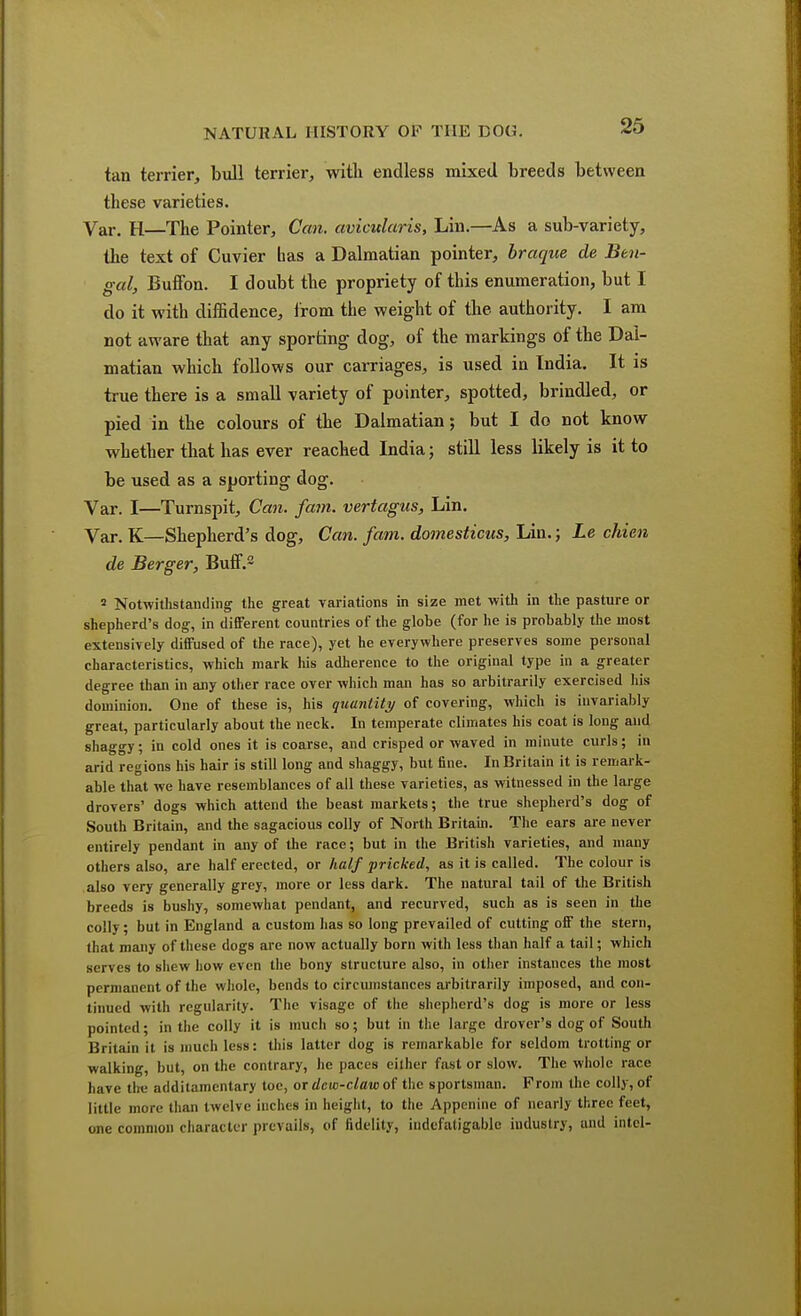 tan terrier, bull terrier, with endless mixed breeds between these varieties. Var. H—The Pointer, Can. aviculuris, Lin.—As a sub-variety, the text of Cuvier bas a Dalmatian pointer, braque de Ben- gal, Buffon. I doubt the propriety of this enumeration, but I do it with diffidence, from the weight of the authority. I am not aware that any sporting dog, of the markings of the Dal- matian which follows our carriages, is used in India. It is true there is a small variety of pointer, spotted, brindled, or pied in the colours of the Dalmatian; but I do not know whether that has ever reached India; still less likely is it to be used as a sporting dog. Var. I—Turnspit, Can. fam. vertagus, Lin. Var. K—Shepherd's dog, Can. fam. domesticus, Lin.; Le chien de Berger, Buff.2 2 Notwithstanding the great variations in size met with in the pasture or shepherd's dog, in different countries of the globe (for he is probably the most extensively diffused of the race), yet he everywhere preserves some personal characteristics, which mark Ins adherence to the original type in a greater degree than in any other race over which man has so arbitrarily exercised his dominion. One of these is, his quantity of covering, which is invariably great, particularly about the neck. In temperate climates his coat is long and shaggy; in cold ones it is coarse, and crisped or waved in minute curls; in arid regions his hair is still long and shaggy, but fine. In Britain it is remark- able that we have resemblances of all these varieties, as witnessed in the large drovers' dogs which attend the beast markets; the true shepherd's dog of South Britain, and the sagacious colly of North Britain. The ears are never entirely pendant in any of the race; but in the British varieties, and many others also, are half erected, or half pricked, as it is called. The colour is also very generally grey, more or less dark. The natural tail of the British breeds is bushy, somewhat pendant, and recurved, such as is seen in the colly; but in England a custom has so long prevailed of cutting off the stern, that many of these dogs are now actually born with less than half a tail; which serves to shew how even the bony structure also, in other instances the most permanent of the whole, bends to circumstances arbitrarily imposed, and con- tinued with regularity. The visage of the shepherd's dog is more or less pointed; in the colly it is much so; but in the large drover's dog of South Britain it is much less: this latter dog is remarkable for seldom trotting or walking, but, on the contrary, he paces either fast or slow. The whole race have the additamcntary toe, or dew-claw of the sportsman. Prom the colly, of little more than twelve inches in height, to the Appenine of nearly three feet, one common character prevails, of fidelity, indefatigable industry, and intel-