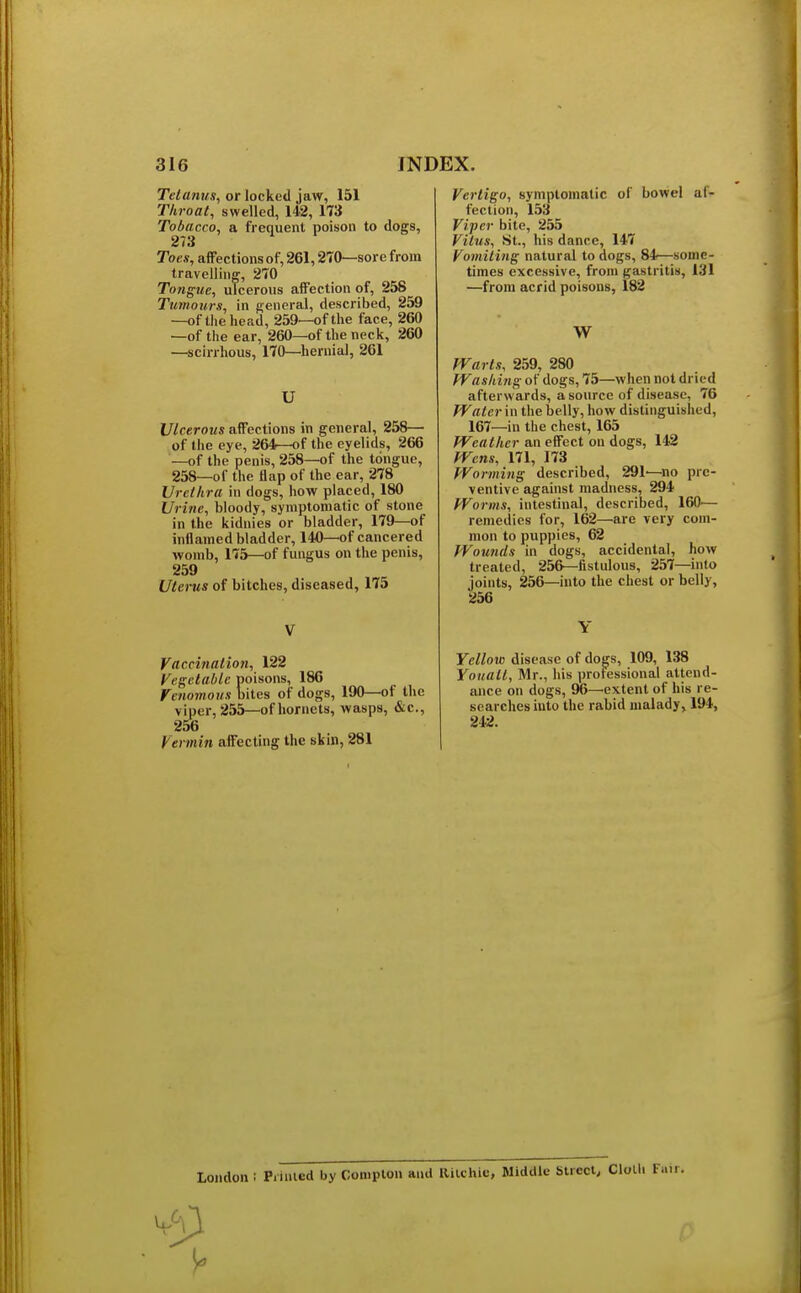 Tetanus, or locked jaw, 151 Throat, swelled, 142, 173 Tobacco, a frequent poison to dogs, 273 Toes, affections of, 261,270—sore from travelling, 270 Tongue, ulcerous affection of, 258 Tumours, in general, described, 259 —of the head, 259—of the face, 260 —of the ear, 260—of the neck, 260 —scirrhous, 170—hernial, 261 U Ulcerous affections in general, 258— of the eye, 264—of the eyelids, 266 —of the penis, 258—of the tongue, 258—of the flap of the ear, 278 Urethra in dogs, how placed, 180 Urine, bloody, symptomatic of stone in the kidnies or bladder, 179—of inflamed bladder, 140—of cancel ed womb, 175—of fungus on the penis, 259 Uterus of bitches, diseased, 175 V Vaccination, 122 Vegetable poisons, 186 Venomous bites of dogs, 190—of the viper, 255—of hornets, wasps, &c, 256 Vermin affecting the skin, 281 Vertigo, symptomatic of bowel af- fection, 153 Viper bite, 255 Vitus, St., his dance, 147 Vomiting natural to dogs, 84—some- times excessive, from gastritis, 131 —from acrid poisons, 182 W Warts, 259, 280 Washing of dogs, 75—when not dried afterwards, a source of disease, 76 Water in the belly, how distinguished, 167—in the chest, 165 Weather an effect on dogs, 142 Wens, 171, 173 Worming described, 291'—no pre- ventive against madness, 294 Worms, intestinal, described, 160'— remedies for, 162—are very com- mon to puppies, 62 Wounds in dogs, accidental, how treated, 256— fistulous, 257—into joints, 256—into the chest or belly, 256 Y Yellow disease of dogs, 109, 138 Yoitalt, Mr., his professional attend- ance on dogs, 96—extent of his re- searches into the rabid malady, 194, 242. London I Printed by Complon and Ritchie, Middle Street, Clolli