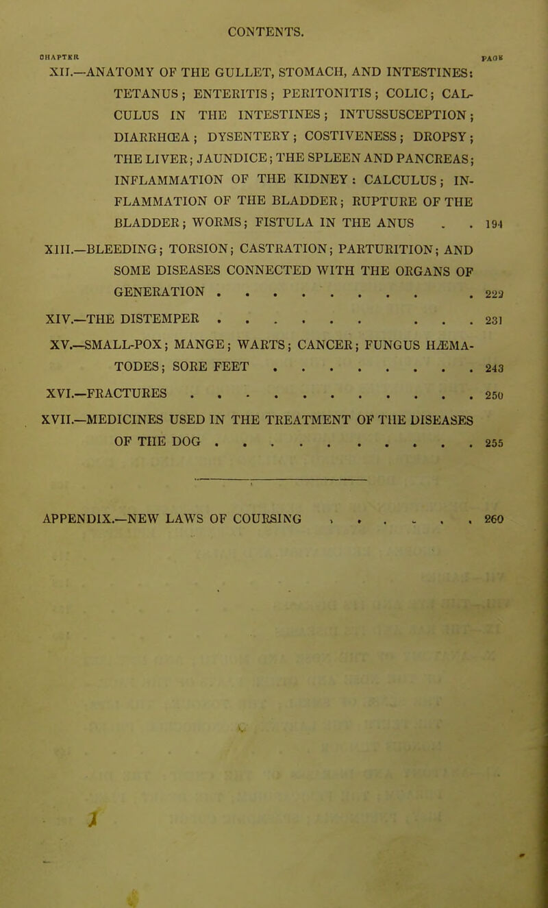 CONTENTS. OHAPTKR PAOK XII.—ANATOMY OF THE GULLET, STOMACH, AND INTESTINES: TETANUS; ENTERITIS; PERITONITIS; COLIC; CAL- CULUS IN THE INTESTINES; INTUSSUSCEPTION; DIARRHEA; DYSENTERY; COSTIVENESS; DROPSY; THE LIVER; JAUNDICE; THE SPLEEN AND PANCREAS; INFLAMMATION OF THE KIDNEY : CALCULUS ; IN- FLAMMATION OF THE BLADDER j RUPTURE OF THE BLADDER; WORMS; FISTULA IN THE ANUS . .194 XIII. —BLEEDING; TORSION; CASTRATION; PARTURITION; AND SOME DISEASES CONNECTED WITH THE ORGANS OF GENERATION ........ .223 XIV. —THE DISTEMPER ... 231 XV. —SMALL-POX; MANGE; WARTS; CANCER; FUNGUS HiEMA- TODES; SORE FEET 243 XVI. —FRACTURES 250 XVII.—MEDICINES USED IN THE TREATMENT OF THE DISEASES OF THE DOG 255 APPENDIX.—NEW LAWS OF COURSING » 260