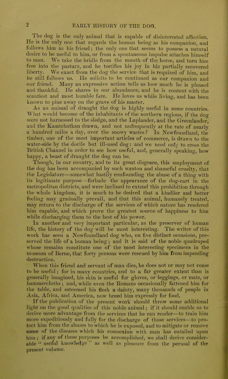 The dog is the only animal that is capable of disinterested affection. He is the only one that regards the human being as his companion, and follows him as his friend; the only one that seems to possess a natural desire to be useful to him, or from a spontaneous impulse attaches himself to man. We take the bridle from the mouth of the horse, and turn him free into the pasture, and lie testifies his joy in his partially recovered liberty. We exact from the dog the service that is required of him, and he still follows us. He solicits to be continued as our companion and our friend. Many an expressive action tells us how much he is pleased and thankful. He shares in our abundance, and he is content with the scantiest and most humble fare. He loves us while living, and has been known to pine away on the grave of his master. As an animal of draught the dog is highly useful in some countries. What would become of the inhabitants of the northern regions, if the do<» were not harnessed to the sledge, and the Laplander, and the Greenlander, and the Kamtchatkan drawn, and not unfrequently at the rate of nearly a hundred miles a day, over the snowy wastes? In Newfoundland, the timber, one of the most important articles of commerce, is drawn to the water-side by the docile but ill-used dog: and we need only to cross the British Channel in order to see how useful, and, generally speaking, how happy, a beast of draught the dog can be. Though, in our country, and to its great disgrace, this employment of the dog has been accompanied by such wanton and shameful cruelty, that the Legislature—somewhat hastily confounding the abuse of a thing with its legitimate purpose—forbade the appearance of the dog-cart in the metropolitan districts, and were inclined to extend this prohibition through the whole kingdom, it is much to be desired that a kindlier and better feeling may gradually prevail, and that this animal, humanely treated, may return to the discharge of the services of which nature has rendered him capable, and which prove the greatest source of happiness to him while discharging them to the best of his power. In another and very important particidar, as the preserver of human life, the history of the dog will be most interesting. The writer of this work has seen a Newfoundland clog who, on five distinct occasions, pre- served the life of a human being; and it is said of the noble quadruped whose remains constitute one of the most interesting specimens in the museum of Berne, that forty persons were rescued by him from impending destruction. When this friend and servant of man dies, he does not or may not cease to be useful; for in many countries, and to a far greater extent than is generally imagined, his skin is useful for gloves, or leggings, or mats, or hammercloths ; and, while even the Romans occasionally fattened him for the table, and esteemed his flesh a dainty, many thousands of people in Asia, Africa, and America, now breed him expressly for food. If the publication of the present work should throw some additional light on the good qualities of this noble animal; if it should enable us to derive more advantage from the services that he can render—to train him more expeditiously and fully for the discharge of those services—to pro- tect him from the abuses to which he is exposed, and to mitigate or remove some of the diseases which his connexion with man has entailed upon him ; if any of these purposes be accomplished, we shall derive consider- able  useful knowledge  as well as pleasure from the perusal of the present volume.