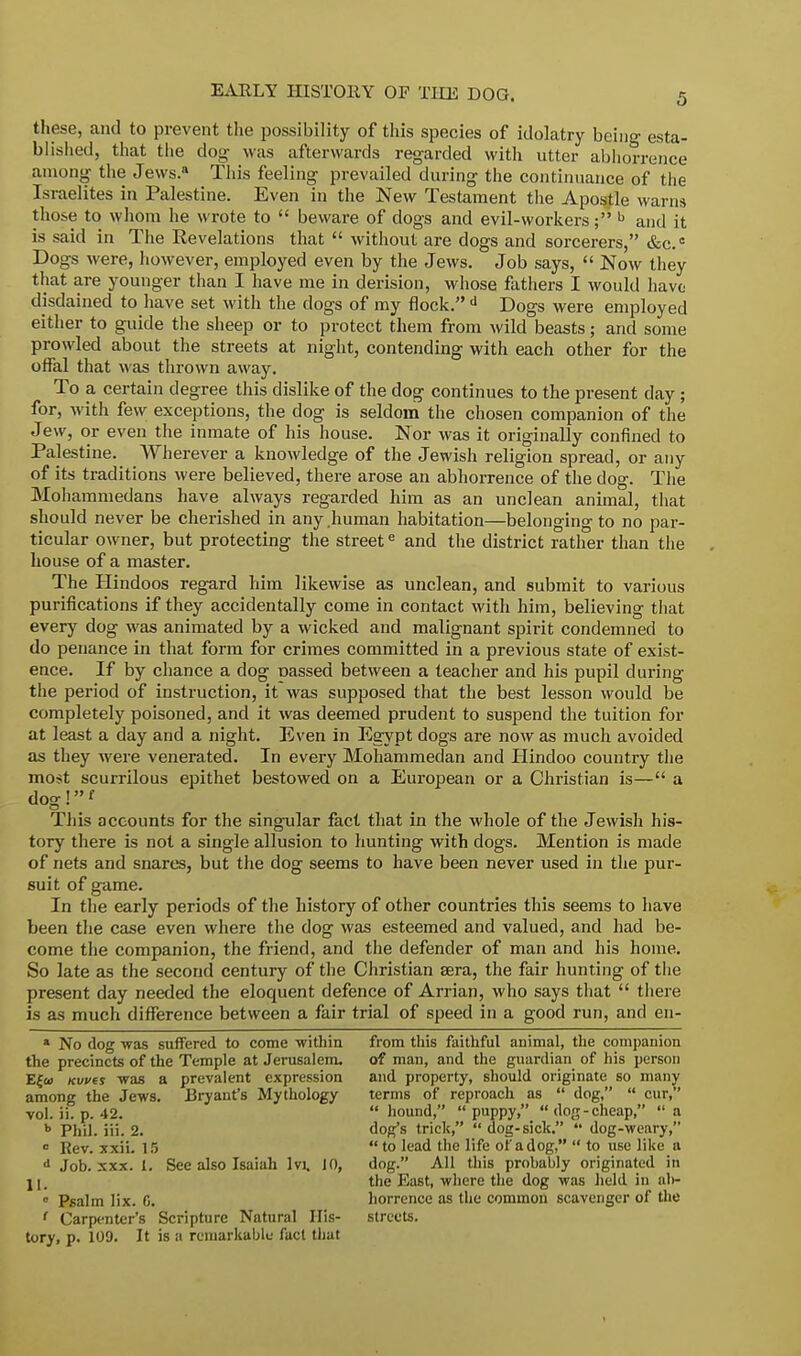 these, and to prevent the possibility of this species of idolatry being esta- blished, that the dog was afterwards regarded with utter abhorrence among the Je\vs.a This feeling prevailed during the continuance of the Israelites in Palestine. Even in the New Testament the Apostle warns those to whom he wrote to  beware of dogs and evil-workers; b and it is said in The Revelations that  without are dogs and sorcerers, &c.c Dogs were, however, employed even by the Jews. Job says,  Now they that are younger than I have me in derision, whose fathers I would have disdained to have set with the dogs of my flock. d Dogs were employed either to guide the sheep or to protect them from wild beasts; and some prowled about the streets at night, contending with each other for the offal that was thrown away. To a certain degree this dislike of the dog continues to the present day ; for, with few exceptions, the dog is seldom the chosen companion of the Jew, or even the inmate of his house. Nor was it originally confined to Palestine. Wherever a knowledge of the Jewish religion spread, or any of its traditions were believed, there arose an abhorrence of the dog. The Mohammedans have always regarded him as an unclean animal, that should never be cherished in any human habitation—belonging to no par- ticular owner, but protecting the streete and the district rather than the house of a master. The Hindoos regard him likewise as unclean, and submit to various purifications if they accidentally come in contact with him, believing that every dog was animated by a wicked and malignant spirit condemned to do penance in that form for crimes committed in a previous state of exist- ence. If by chance a dog rmssed between a teacher and his pupil during the period of instruction, it was supposed that the best lesson would be completely poisoned, and it was deemed prudent to suspend the tuition for at least a day and a night. Even in Egypt dogs are now as much avoided as they were venerated. In every Mohammedan and Hindoo country the most scurrilous epithet bestowed on a European or a Christian is— a dog!f This accounts for the singular fact that in the whole of the Jewish his- tory there is not a single allusion to hunting with dogs. Mention is made of nets and snares, but the dog seems to have been never used in the pur- suit of game. In the early periods of the history of other countries this seems to have been the case even where the dog was esteemed and valued, and had be- come the companion, the friend, and the defender of man and his home. So late as the second century of the Christian sera, the fair hunting of the present day needed the eloquent defence of Arrian, who says that  there is as much difference between a fair trial of speed in a good run, and en- * No dog was suffered to come -within the precincts of the Temple at Jerusalem. E{&> Kvvts was a prevalent expression among the Jews. Bryant's Mythology vol. ii. p. 42. b Phil. iii. 2. ° Rev. xxii. 15 d Job. xxx. I. See also Isaiah Ivi. 10, II. 0 Psalm lix. C. f Carpenter's Scripture Natural His- tory, p. 109. It is a remarkable fact that from this faithful animal, the companion of man, and the guardian of his person and property, should originate so many terms of reproach as  dog,  cur,  hound, puppy, dog-cheap,  a dog's trick, dog-sick.  dog-weary,  to lead the life of a dog,  to use like a dog. All this probably originated in the East, where the dog was held in ab- horrence as the common scavenger of the streets.