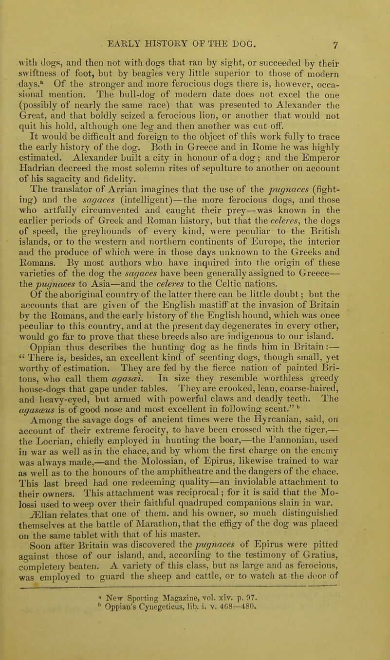 with dogs, and then not with dogs that ran by sight, or succeeded by their swiftness of foot, but by beagles very little superior to those of modern days.* Of the stronger and more ferocious dogs there is, however, occa- sional mention. The bull-dog of modern date does not excel the one (possibly of nearly the same race) that was presented to Alexander the Great, and that boldly seized a ferocious lion, or another that would not quit his hold, although one leg and then another was cut off. It would be difficult and foreign to the object of this work fully to trace the early history of the dog. Both in Greece and in Rome he was highly estimated. Alexander built a city in honour of a dog; and the Emperor Hadrian decreed the most solemn rites of sepulture to another on account of his sagacity and fidelity. The translator of Arrian imagines that the use of the pugnaces (fight- ing) and the sagaces (intelligent)—the more ferocious dogs, and those who artfully circumvented and caught their prey—was known in the earlier periods of Greek and Roman history, but that the celeres, the dogs of speed, the greyhounds of every kind, were peculiar to the British islands, or to the western and northern continents of Europe, the interior and the produce of which were in those days unknown to the Greeks and Romans. By most authors who have inquired into the origin of these varieties of the dog the sagaces have been generally assigned to Greece— the pugnaces to Asia—and the celeres to the Geltic nations. Of the aboriginal country of the latter there can be little doubt; but the accounts that are given of the English mastiff at the invasion of Britain by the Romans, and the early history of the English hound, which was once peculiar to this country, and at the present day degenerates in every other, would go far to prove that these breeds also are indigenous to our island. Oppian thus describes the hunting dog as he finds him in Britain:—  There is, besides, an excellent kind of scenting dogs, though small, yet worthy of estimation. They are fed by the fierce nation of painted Bri- tons, who call them agascei. In size they resemble worthless greedy house-dogs that gape under tables. They are crooked, lean, coarse-haired, and heavy-eyed, but armed with powerful claws and deadly teeth. The agasaus is of good nose and most excellent in following scent. b Among the savage dogs of ancient times were the Hyrcanian, said, on account of their extreme ferocity, to have been crossed with the tiger,— the Locrian, chiefly employed in hunting the boar,—the Pannonian, used in war as well as in the chace, and by whom the first charge on the enemy was always made,—and the Molossian, of Epirus, likewise trained to war as well as to the honours of the amphitheatre and the dangers of the chace. This last breed had one redeeming quality—an inviolable attachment to their owners. This attachment was reciprocal; for it is said that the Mo- lossi used to weep over their faithful quadruped companions slain in war. JElian relates that one of them, and his owner, so much distinguished themselves at the battle of Marathon, that the effigy of the dog was placed on the same tablet with that of his master. Soon after Britain was discovered the pugnaces of Epirus were pitted against those of our island, and, according to the testimony of Gratius, completely beaten. A variety of this class, but as large and as ferocious, was employed to guard the sheep and cattle, or to watch at the door of « New Sporting Magazine, vol. xiv. p. 97.  Oppian's Cynegeticus, lib. i. v. 408—480.