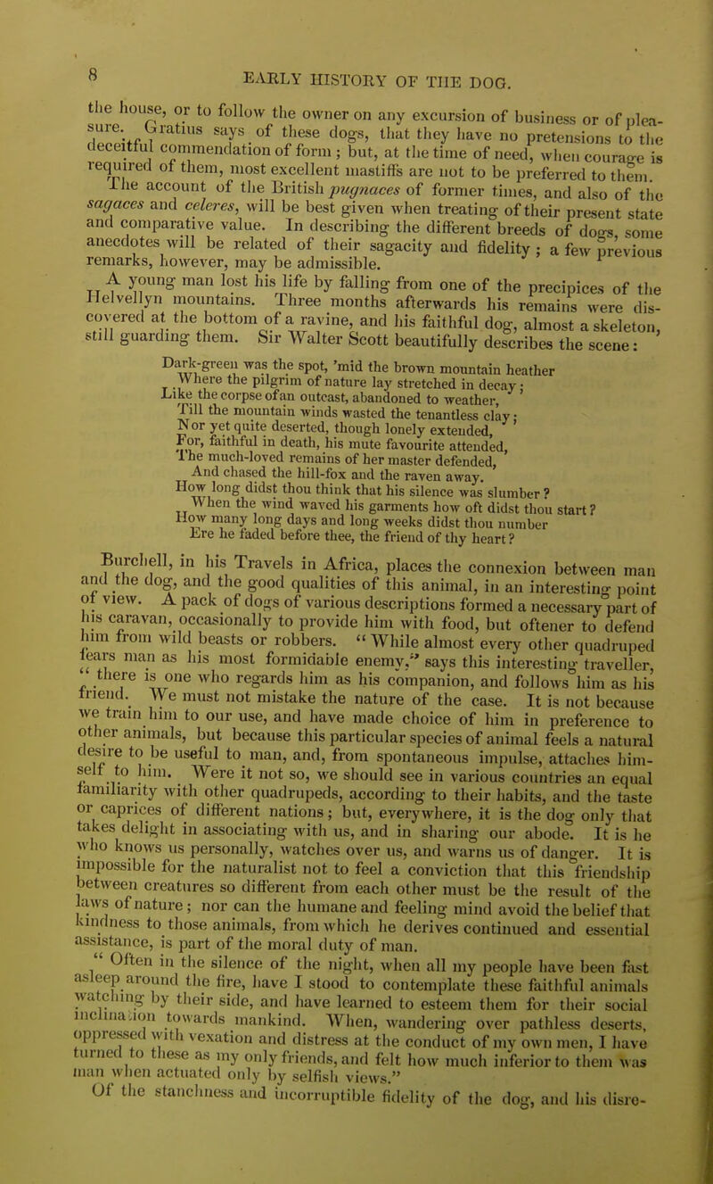 the house, or to follow the owner on any excursion of business or of plea- . -^V ST °f these do»8' that they have no pretensions to the deceitful commendation of form; but, at the time of need, when count JX required of them, most excellent mastifFs are not to be preferred to them Ihe account of the British pugnaces of former times, and also of the sagaces and celeres, will be best given when treating of their present state and comparative value. In describing the different breeds of doffs some anecdotes will be related of their sagacity and fidelity ; a few previous remarks, however, may be admissible. A young man lost his life by falling from one of the precipices of the Helvellyn mountains. Three months afterwards his remains were dis- covered at the bottom of a ravine and his faithful dog, almost a skeleton, still guarding them. Sir Walter Scott beautifully describes the scene: Dark-green was the spot, 'mid the brown mountain heather Where the pilgrim of nature lay stretched in decay • Like the corpse of an outcast, abandoned to weather, ' Till the mountain winds wasted the tenantless clay • Nor yet quite deserted, though lonely extended ' For, faithful in death, his mute favourite attended, 1 he much-loved remains of her master defended, And chased the hill-fox and the raven away. How long didst thou think that his silence was' slumber ? When the wind waved bis garments how oft didst thou start? How many long days and long weeks didst thou number Lre he faded before thee, the friend of thy heart ? Burchell, in his Travels in Africa, places the connexion between man and the dog, and the good qualities of this animal, in an interesting point of view. A pack of do»;s of various descriptions formed a necessary part of ns caravan occasionally to provide him with food, but oftener to defend him from wild beasts or robbers. « While almost every other quadruped fears man as his most formidable enemy/' says this interesting traveller, there is one who regards him as his companion, and follows him as his friend. We must not mistake the nature of the case. It is not because we train him to our use, and have made choice of him in preference to other animals, but because this particular species of animal feels a natural desire to be useful to man, and, from spontaneous impulse, attaches him- self to him. Were it not so, we should see in various countries an equal familiarity with other quadrupeds, according to their habits, and the taste or caprices of different nations; but, everywhere, it is the dog only that takes delight in associating with us, and in sharing our abode. It is he who knows us personally, watches over us, and warns us of danger. It is impossible for the naturalist not to feel a conviction that this friendship between creatures so different from each other must be the result of the laws of nature; nor can the humane and feeling mind avoid the belief that kindness to those animals, from which he derives continued and essential assistance, is part of the moral duty of man.  Often in the silence of the night, when all my people have been fast asleep around the fire, have I stood to contemplate these faithful animals watching by their side, and have learned to esteem them for their social inclination towards mankind. When, wandering over pathless deserts, oppressed with vexation and distress at the conduct of my own men, I have turned to these as my only friends, and felt how much inferior to them was man when actuated only by selfish views. Of the stanchness and incorruptible fidelity of the dog, and life disre-