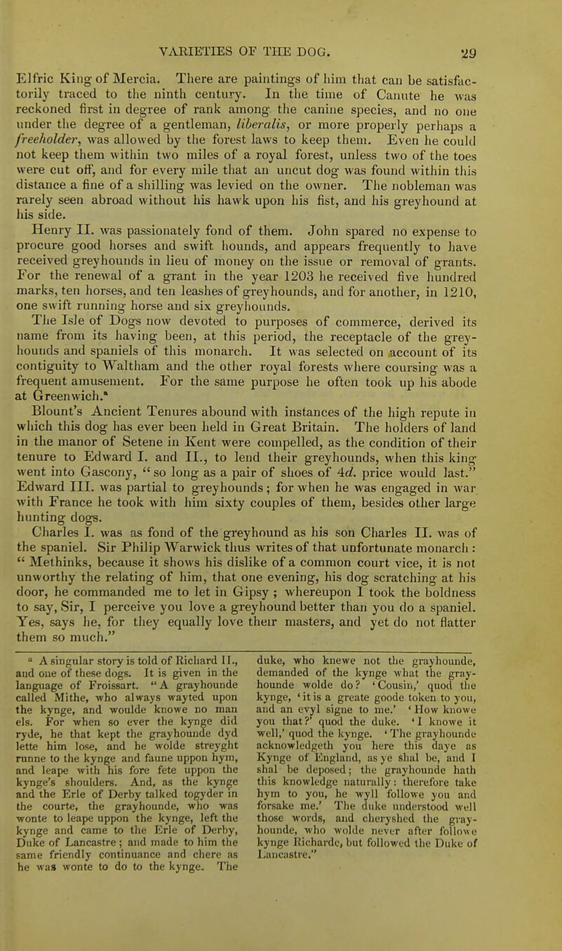 Elfric King of Mercia. There are paintings of him that can be satisfac- torily traced to the ninth century. In the time of Canute he was reckoned first in degree of rank among the canine species, and no one under the degree of a gentleman, liberalis, or more properly perhaps a freeholder, was allowed by the forest laws to keep them. Even he could not keep them within two miles of a royal forest, unless two of the toes were cut off, and for every mile that an uncut dog was found within this distance a fine of a shilling was levied on the owner. The nobleman was rarely seen abroad without his hawk upon his fist, and his greyhound at his side. Henry II. was passionately fond of them. John spared no expense to procure good horses and swift hounds, and appears frequently to have received greyhounds in lieu of money on the issue or removal of grants. For the renewal of a grant in the year 1203 he received five hundred marks, ten horses, and ten leashes of greyhounds, and for another, in 1210, one swift running horse and six greyhounds. The Isle of Dogs now devoted to purposes of commerce, derived its name from its having been, at this period, the receptacle of the grey- hounds and spaniels of this monarch. It was selected on account of its contiguity to Waltham and the other royal forests where coursing was a frequent amusement. For the same purpose he often took up his abode at Greenwich. Blount's Ancient Tenures abound with instances of the high repute in which this dog has ever been held in Great Britain. The holders of land in the manor of Setene in Kent were compelled, as the condition of their tenure to Edward I. and II., to lend their greyhounds, when this king went into Gascony,  so long as a pair of shoes of 4d. price would last. Edward III. was partial to greyhounds; for when he was engaged in war with France he took with him sixty couples of them, besides other large hunting dogs. Charles L was as fond of the greyhound as his son Charles II. was of the spaniel. Sir Philip Warwick thus writes of that unfortunate monarch :  Methinks, because it shows his dislike of a common court vice, it is not unworthy the relating of him, that one evening, his dog scratching at his door, he commanded me to let in Gipsy ; whereupon I took the boldness to say, Sir, I perceive you love a greyhound better than you do a spaniel. Yes, says he, for they equally love their masters, and yet do not flatter them so much. ° A singular story is told of Richard 11., and one of these dogs. It is given in the language of Froissart. A grayhounde called Mithe, who always wayted upon the kynge, and woulde knowe no man els. For when so ever the kynge did ryde, he that kept the grayhounde dyd lette him lose, and he wolde streyght runne to the kynge and faune uppon hym, and leape with his fore fete uppon the kynge's shoulders. And, as the kynge and the Erie of Derby talked togyder in the courte, the grayhounde, who was wonte to leape uppon the kynge, left the kynge and came to the Erie of Derhy, Duke of Lancastre ; and made to him the same friendly continuance and chere as he was wonte to do to the kynge. The duke, who knewe not the grayhounde, demanded of the kynge what the gray- hounde wolde do? 'Cousin,' quod the kynge, ' it is a greate goode token to you, and an evyl signe to me.' ' How knowe you that?' quod the duke. 'I knowe it well,' quod the kynge. ' The grayhounde acknowledged you here this daye as Kynge of England, as ye shal he, and I sha] he deposed; the grayhounde hath this knowledge naturally: therefore take hym to you, he wyll followe you and forsake me.' The duke understood well those words, and cheryshed the gray- hounde, who wolde never after followe kynge Richarde, but followed the Duke of Lancastre.