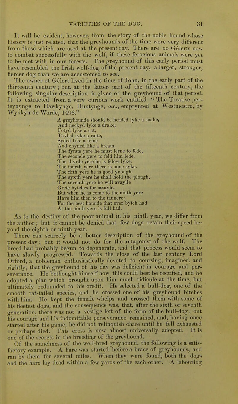 It will he evident, however, from the story of the noble hound whose history is just related, that the greyhounds of the time were very different from those which are used at the present day. There are no Gelerts now to combat successfully with the wolf, if these ferocious animals were yei to be met with in our forests. The greyhound of this early period must have resembled the Irish wolf-dog of the present day, a larger, stronger, fiercer dog than we are accustomed to see. The owner of Gelert lived in the time of John, in the early part of the thirteenth century ; but, at the latter part of the fifteenth century, the following singular description is given of the greyhound of that period. It is extracted from a very curious work entitled  The Treatise per- teynynge to Hawkynge, Huntynge, &c, emprynted at Westniestre, by Wynkyn de Worde, 1496. A greyhounde should be headed lyke a snake, And neckyd lyke a drake, Fotyd lyke a cat, Tayled lyke a ratte, Syded like a teme And chyned like a bream. The fyrste yere he must lerne to fede, The seconde yere to feld him lede. The thyrde yere he is felow lyke. The fourth yere there is none syke. The fifth yere he is good ynough. The syxth yere he shall hold the plough, The seventh yere he •will avaylle Grete bytches for assayle. But when he is come to the ninth yere Have him then to the tannere; For the best hounde that ever bytch had At the ninth yere is full bad. As to the destiny of the poor animal in his ninth year, we differ from the author ; but it cannot be denied that few dogs retain their speed be- yond the eighth or ninth year. There can scarcely be a better description of the greyhound of the present day; but it would not do for the antagonist of the wolf. The breed had probably begun to degenerate, and that process would seem to have slowly progressed. Towards the close of the last century Lord Orford, a nobleman enthusiastically devoted to coursing, imagined, and rightly, that the greyhound of his day was deficient in courage and per- severance. He bethought himself how this could best be rectified, and he adopted a plan which brought upon him much ridicule at the time, but ultimately redounded to his credit. He selected a bull-dog, one of the smooth rat-tailed species, and he crossed one of his greyhound bitches with him. He kept the female whelps and crossed them with some of his fleetest dogs, and the consequence was, that, after the sixth or seventh generation, there was not a vestige left of the form of the bull-dog; but his courage and his indomitable perseverance remained, and, having once started after his game, he did not relinquish chace until he fell exhausted or perhaps died. This cross is now almost universally adopted. It is one of the secret3 in the breeding of the greyhound. Of the stanchness of the well-bred greyhound, the following is a satis- factory example. A hare was started before a brace of greyhounds, and ran by them for several miles. When they were found, both the dogs and the hare lay dead within a few yards of the each other. A labouring