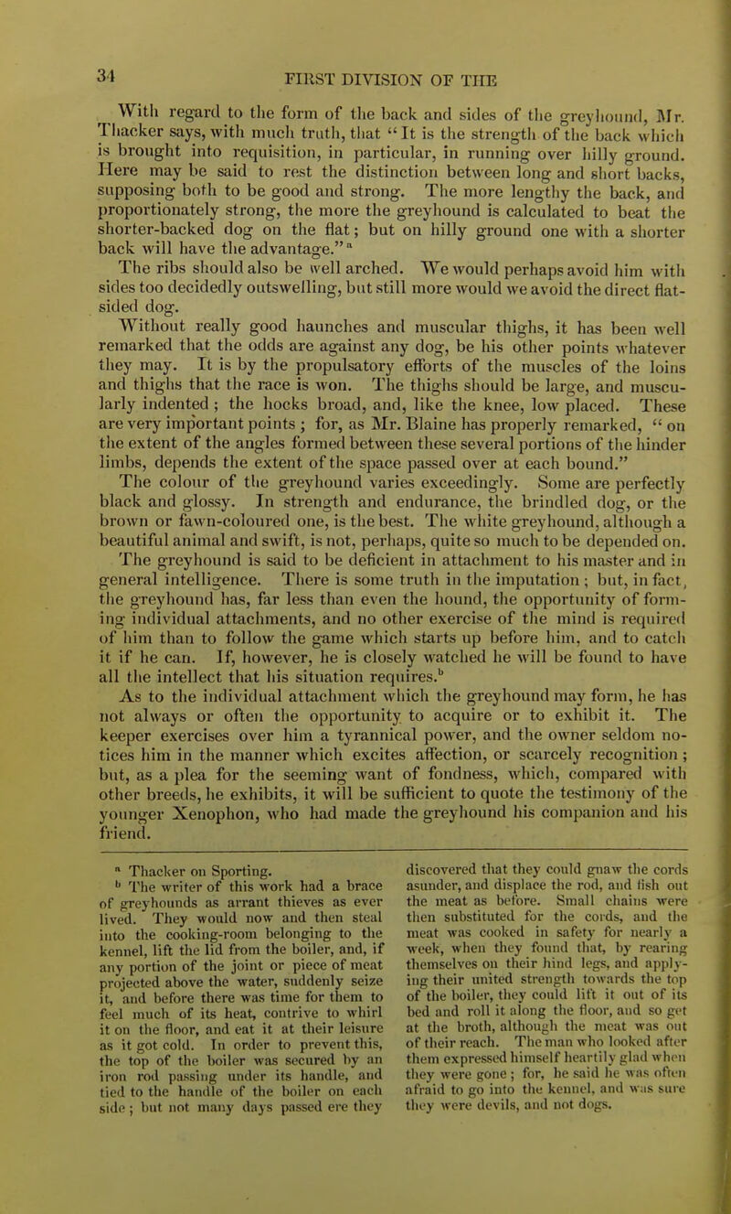 31 With regard to the form of the back and sides of the greyhound, Mr. Thacker says, with much truth, that It is the strengtli of the back which is brought into requisition, in particular, in running over hilly ground. Here may bo said to rest the distinction between long and short backs, supposing both to be good and strong. The more lengthy the back, and proportionately strong, the more the greyhound is calculated to beat the shorter-backed dog on the flat; but on hilly ground one with a shorter back will have the advantage. a The ribs should also be well arched. We would perhaps avoid him with sides too decidedly outswelling, but still more would we avoid the direct flat- sided dog. Without really good haunches and muscular thighs, it has been well remarked that the odds are against any dog, be his other points whatever they may. It is by the propulsatory efforts of the muscles of the loins and thighs that the race is won. The thighs should be large, and muscu- larly indented; the hocks broad, and, like the knee, low placed. These are very important points ; for, as Mr. Blaine has properly remarked,  on the extent of the angles formed between these several portions of the hinder limbs, depends the extent of the space passed over at each bound. The colour of the greyhound varies exceedingly. Some are perfectly black and glossy. In strength and endurance, the brindled dog, or the brown or fawn-coloured one, is the best. The white greyhound, although a beautiful animal and swift, is not, perhaps, quite so much to be depended on. The greyhound is said to be deficient in attachment to his master and in general intelligence. There is some truth in the imputation ; but, in fact, the greyhound has, far less than even the hound, the opportunity of form- ing individual attachments, and no other exercise of the mind is required of him than to follow the game which starts up before him, and to catch it if he can. If, however, he is closely watched he will be found to have all the intellect that his situation requires.b As to the individual attachment which the greyhound may form, he lias not always or often the opportunity to acquire or to exhibit it. The keeper exercises over him a tyrannical power, and the owner seldom no- tices him in the manner which excites affection, or scarcely recognition; but, as a plea for the seeming want of fondness, which, compared with other breeds, he exhibits, it will be sufficient to quote the testimony of the younger Xenophon, who had made the greyhound his companion and his friend.  Thacker on Sporting. b The writer of this work had a brace of greyhounds as arrant thieves as ever lived. They would now and then steal into the cooking-room belonging to the kennel, lift the lid from the boiler, and, if any portion of the joint or piece of meat projected above the water, suddenly seize it, and before there was time for them to feel much of its heat, contrive to whirl it on the floor, and eat it at their leisure as it got cold. In order to prevent this, the top of the boiler was secured by an iron rod passing under its handle, and tied to the handle of the boiler on each side; but not many days passed ere they discovered that they could gnaw the cords asunder, and displace the rod, and fish out the meat as before. Small chains were then substituted for the cords, and the meat was cooked in safety for nearly a week, when they found that, by rearing themselves on their hind legs, and apply- ing their united strength towards the top of the boiler, they could lift it out of its bed and roll it along the floor, and so get at the broth, although the meat was out of their reach. The man who looked after them expressed himself heartily glad when they were gone ; for, he said he was often afraid to go into the kennel, and w;is sure they were devils, and not dogs.