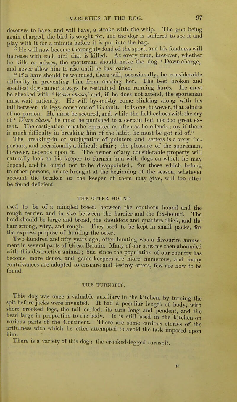 deserves to have, and will have, a stroke with the whip. The gun being again charged, the bird is sought for, and the dog is suffered to see it and play with it for a minute before it is put into the bag.  He will now become thoroughly fond of the sport, and his fondness will increase with each bird that is killed. At every time, however, whether he kills or misses, the sportsman should make the clog ' Down charge, and never allow him to rise until he has loaded.  If a hare should be wounded, there will, occasionally, be considerable difficulty in preventing him from chasing her. The best broken and steadiest dog cannot always be restrained from running hares. He must be checked with ' Ware chase,' and, if he does not attend, the sportsman must wait patiently. He will by-and-by come slinking along with his tail between his legs, conscious of his fault. It is one, however, that admits of no pardon. He must be secured, and, while the field echoes with the cry of' Ware chase,' he must be punished to a certain but not too great ex- tent. The castigation must be repeated as often as he offends ; or, if there is much difficulty in breaking him of the habit, he must be got rid of. The breaking-in or subjugation of pointers and setters is a very im- portant, and occasionally a difficult affair; the pleasure of the sportsman, however, depends upon it. The owner of any considerable property will naturally look to his keeper to furnish him with dogs on which he may depend, and he ought not to be disappointed ; for those which belong to other persons, or are brought at the beginning of the season, whatever account the breaker or the keeper of them may give, will too often be found deficient. THE OTTER HOUND used to be of a mingled breed, between the southern hound and the rough terrier, and in size between the harrier and the fox-hound. The head should be large and broad, the shoulders and quarters thick, and the hair strong, wiry, and rough. They used to be kept in small packs, for the express purpose of hunting the otter. Two hundred and fifty years ago, otter-hunting was a favourite amuse- ment in several parts of Great Britain. Many of our streams then abounded with this destructive animal; but, since the population of our country has become more dense, and game-keepers are more numerous, and many contrivances are adopted to ensnare and destroy otters, few are now to be found. THE TURNSPIT. This dog was once a valuable auxiliary in the kitchen, by turning the spit before jacks were invented. It had a peculiar length of body, with short crooked legs, the tail curled, its ears long and pendent, and the head large in proportion to the body. It is still used in the kitchen on various parts of the Continent. There are some curious stories of the artfulness with which he often attempted to avoid the task imposed upon There is a variety of this dog; the crooked-legged turnspit. ii