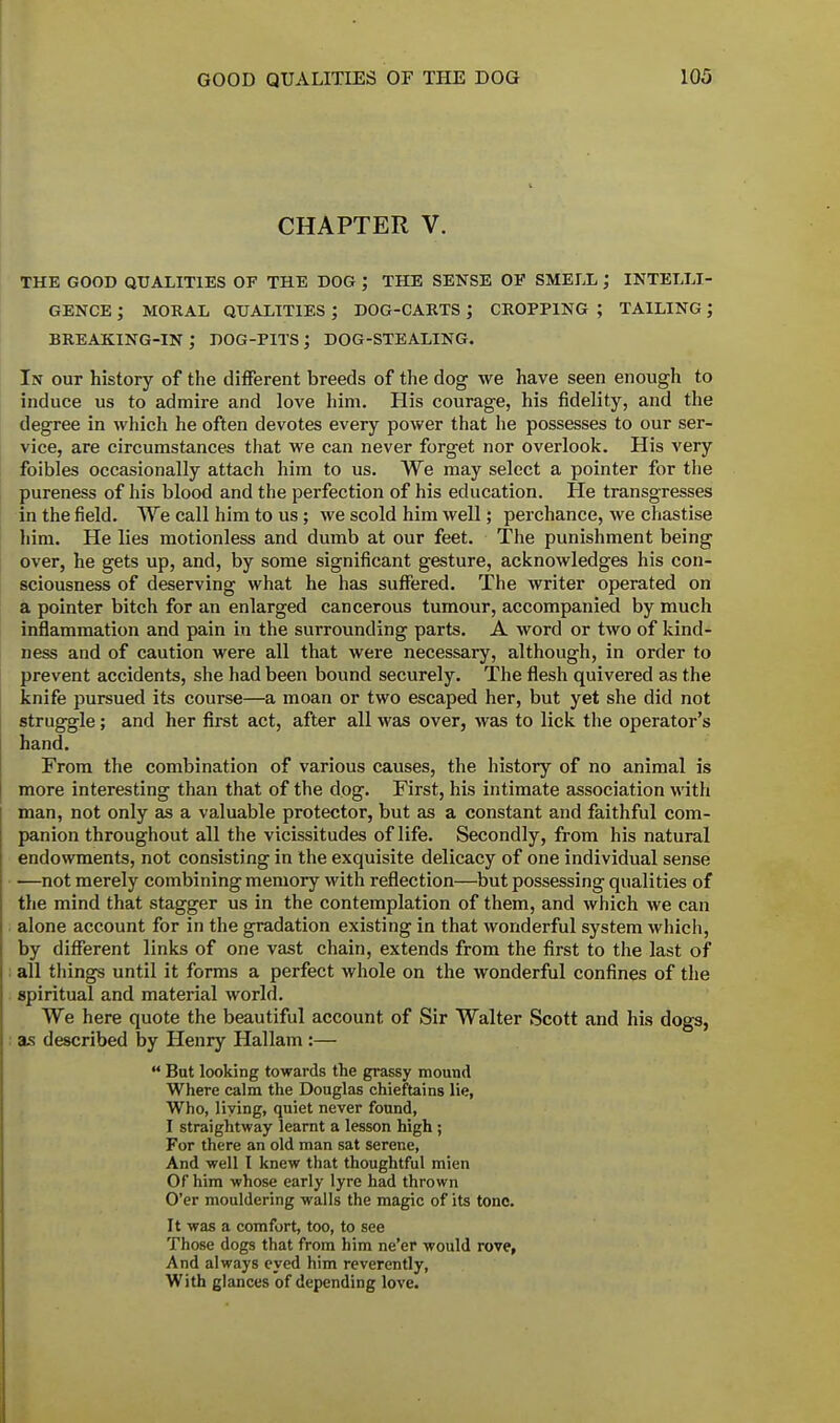 CHAPTER V. the good qualities of the dog ; the sense of smell ; intelli- gence ; moral qualities ; dog-carts j cropping ; tailing; breaking-in; dog-pits; dog-stealing. In out history of the different breeds of the dog we have seen enough to induce us to admire and love him. His courage, his fidelity, and the degree in which he often devotes every power that he possesses to our ser- vice, are circumstances that we can never forget nor overlook. His very foibles occasionally attach him to us. We may select a pointer for the pureness of his blood and the perfection of his education. He transgresses in the field. We call him to us ; we scold him well; perchance, we chastise him. He lies motionless and dumb at our feet. The punishment being over, he gets up, and, by some significant gesture, acknowledges his con- sciousness of deserving what he has suffered. The writer operated on a pointer bitch for an enlarged cancerous tumour, accompanied by much inflammation and pain in the surrounding parts. A word or two of kind- ness and of caution were all that were necessary, although, in order to prevent accidents, she had been bound securely. The flesh quivered as the knife pursued its course—a moan or two escaped her, but yet she did not struggle; and her first act, after all was over, was to lick the operator's hand. From the combination of various causes, the history of no animal is more interesting than that of the dog. First, his intimate association with man, not only as a valuable protector, but as a constant and faithful com- panion throughout all the vicissitudes of life. Secondly, from his natural endowments, not consisting in the exquisite delicacy of one individual sense —not merely combining memory with reflection—but possessing qualities of the mind that stagger us in the contemplation of them, and which we can alone account for in the gradation existing in that wonderful system which, by different links of one vast chain, extends from the first to the last of all tilings until it forms a perfect whole on the wonderful confines of the spiritual and material world. We here quote the beautiful account of Sir Walter Scott and his dogs, as described by Henry Hallam:—  Bat looking towards the grassy mound Where calm the Douglas chieftains lie, Who, living, quiet never found, I straightway learnt a lesson high; For there an old man sat serene, And well I knew that thoughtful mien Of him whose early lyre had thrown O'er mouldering walls the magic of its tone. It was a comfort, too, to see Those dogs that from him ne'er would rove, And always eyed him reverently, With glances of depending love.