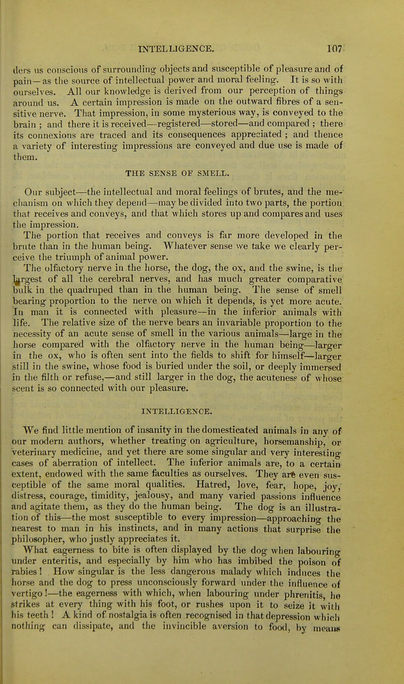 tiers us conscious of surrounding objects and susceptible of pleasure and of pain— as the source of intellectual power and moral feeling. It is so with ourselves. All our knowledge is derived from our perception of things around us. A certain impression is made on the outward fibres of a sen- sitive nerve. That impression, in some mysterious way, is conveyed to the brain ; and there it is received—registered—stored—and compared ; there its connexions are traced and its consequences appreciated ; and thence a variety of interesting impressions are conveyed and due use is made of them. THE SENSE OF SMELL. Our subject—the intellectual and moral feelings of brutes, and the me- chanism on which they depend—may be divided into two parts, the portion that receives and conveys, and that which stores up and compares and uses the impression. The portion that receives and conveys is far more developed in the brute than in the human being. Whatever sense we take we clearly per- ceive the triumph of animal power. The olfactory nerve in the horse, the dog, the ox, and the swine, is the Largest of all the cerebral nerves, and has much greater comparative bulk in the quadruped than in the human being. The sense of smell bearing proportion to the nerve on which it depends, is yet more acute. In man it is connected with pleasure—in the inferior animals with life. The relative size of the nerve bears an invariable proportion to the necessity of an acute sense of smell in the various animals—large in the horse compared with the olfactory nerve in the human being—larger in the ox, who is often sent into the fields to shift for himself—larger still in the swine, whose food is buried under the soil, or deeply immersed in the filth or refuse,—and still larger in the dog, the acutenes? of whose scent is so connected with our pleasure. INTELLIGENCE. We find little mention of insanity in the domesticated animals in any of our modern authors, whether treating on agriculture, horsemanship, or veterinary medicine, and yet there are some singular and very interesting cases of aberration of intellect. The inferior animals are, to a certain extent, endowed with the same faculties as ourselves. They art even sus- ceptible of the same moral qualities. Hatred, love, fear, hope, joy, distress, courage, timidity, jealousy, and many varied passions influence and agitate them, as they do the human being. The dog is an illustra- tion of this—the most susceptible to every impression—approaching the nearest to man in his instincts, and in many actions that surprise the philosopher, who justly appreciates it. What eagerness to bite is often displayed by the dog when labouring under enteritis, and especially by him who has imbibed the poison of rabies! How singular is the less dangerous malady which induces the horse and the dog to press unconsciously forward under the influence of vertigo!—the eagerness with which, when labouring under phrenitis, he strikes at every thing with his foot, or rushes upon it to seize it with his teeth ! A kind of nostalgia is often recognised in that depression which nothing can dissipate, and the invincible aversion to food, by mean*