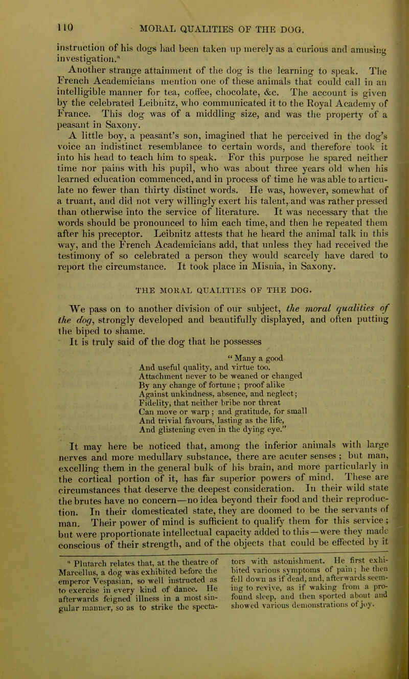 instruction of his dogs had been taken up merely as a curious and amusing investigation. Another strange attainment of the dog is the learning to speak. The French Academicians mention one of these animals that could call in an intelligible manner for tea, coffee, chocolate, &c. The account is given by the celebrated Leibnitz, who communicated it to the Royal Academy of France. This dog was of a middling size, and was the property of a peasant in Saxony. A little boy, a peasant's son, imagined that he perceived in the dog's voice an indistinct resemblance to certain words, and therefore took it into his head to teach him to speak. For this purpose he spared neither time nor pains with his pupil, who was about three years old when his learned education commenced, and in process of time he was able to articu- late no fewer than thirty distinct words. He was, however, somewhat of a truant, and did not very willingly exert his talent, and was rather pressed than otherwise into the service of literature. It was necessary that the words should be pronounced to him each time, and then he repeated them after his preceptor. Leibnitz attests that he heard the animal talk in this way, and the French Academicians add, that unless they had received the testimony of so celebrated a person they would scarcely have dared to report the circumstance. It took place in Misnia, in Saxony. THE MORAL QUALITIES OF THE DOG. We pass on to another division of our subject, the moral qualities of the dog, strongly developed and beautifully displayed, and often putting the biped to shame. It is truly said of the dog that he possesses  Many a good And useful quality, and virtue too. Attachment never to be weaned or changed By any change of fortune ; proof alike Against unkindness, absence, and neglect; Fidelity, that neither bribe nor threat Can move or warp ; and gratitude, for small And trivial favours, lasting as the life, And glistening even in the dying eye. It may here be noticed that, among the inferior animals with large nerves and more medullary substance, there are acuter senses ; but man, excelling them in the general bulk of his brain, and more particularly in the cortical portion of it, has far superior powers of mind. These are circumstances that deserve the deepest consideration. In their wild state the brutes have no concern—no idea beyond their food and their reproduc- tion. In their domesticated state, they are doomed to be the servants of man. Their power of mind is sufficient to qualify them for this service; but were proportionate intellectual capacity added to this—were they made conscious of their strength, and of the objects that could be effected by it  Plutarch relates that, at the theatre of tore with astonishment. He first exhi- Marcellus, a dog was exhibited before the bited various symptoms of pam; he then emperor Vespasian, so well instructed as fell down as if dead, and, afterwards seem- to exercise in every kind of dance. He ing to revive, as if waking from a pro- afterwards feigned illness in a most sin- found sleep, and then sported about ana gular manner, so as to strike the specta- showed various demonstrations of joy.