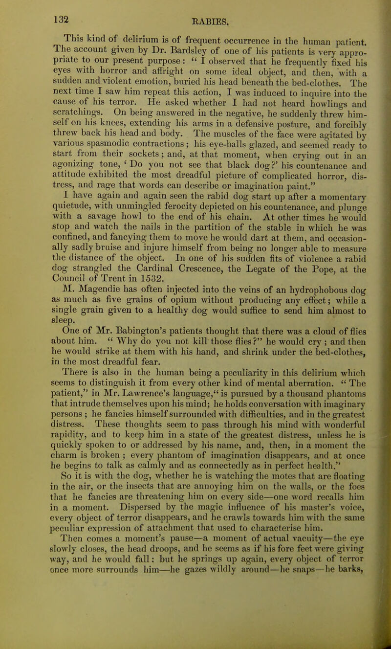 This kind of delirium is of frequent occurrence in the human patient. The account given by Dr. Bardsley of one of his patients is very appro- priate to our present purpose:  I observed that he frequently fixed bis eyes with horror and affright on some ideal object, and then, with a sudden and violent emotion, buried his head beneath the bed-clothes. The next time I saw him repeat this action, I was induced to inquire into the cause of his terror. He asked whether I had not heard bowlings and scratchings. On being answered in the negative, he suddenly threw him- self on his knees, extending his arms in a defensive posture, and forcibly threw back his head and body. The muscles of the face were agitated by various spasmodic contractions; his eye-balls glazed, and seemed ready to start from their sockets; and, at that moment, when crying out in an agonizing tone, < Do you not see that black dog ?' his countenance and attitude exhibited the most dreadful picture of complicated horror, dis- tress, and rage that words can describe or imagination paint. I have again and again seen the rabid dog start up after a momentary quietude, with unmingled ferocity depicted on his countenance, and plunge with a savage howl to the end of his chain. At other times he would stop and watch the nails in the partition of the stable in which he was confined, and fancying them to move he would dart at them, and occasion- ally sadly bruise and injure himself from being no longer able to measure the distance of the object. In one of his sudden fits of violence a rabid dog strangled the Cardinal Crescence, the Legate of the Pope, at the Council of Trent in 1532. M. Magendie has often injected into the veins of an hydrophobous dog as much as five grains of opium without producing any effect; while a single grain given to a healthy dog would suffice to send him almost to sleep. One of Mr. Babington's patients thought that there was a cloud of flies about him.  Why do you not kill those flies? he would cry ; and then he would strike at them with his hand, and shrink under the bed-clothes, in the most dreadful fear. There is also in the human being a peculiarity in this delirium which seems to distinguish it from every other kind of mental aberration.  The patient, in Mr. Lawrence's language, is pursued by a thousand phantoms that intrude themselves upon his mind; he holds conversation with imaginary persons ; he fancies himself surrounded with difficulties, and in the greatest distress. These thoughts seem to pass through his mind with wonderful rapidity, and to keep him in a state of the greatest distress, unless he is quickly spoken to or addressed by his name, and, then, in a moment the charm is broken ; every phantom of imagination disappears, and at once he begins to talk as calmly and as connectedly as in perfect health. So it is with the dog, whether he is watching the motes that are Boating in the air, or the insects that are annoying him on the walls, or the foes that he fancies are threatening him on every side—one word recalls him in a moment. Dispersed by the magic influence of his master's voice, every object of terror disappears, and he crawls towards him with the same peculiar expression of attachment that used to characterise him. Then comes a moment's pause—a moment of actual vacuity—the eye slowly closes, the head droops, and he seems as if his fore feet were nivin^ way, and he would fall: but he springs up again, every object of terror once more surrounds him—he gazes wildly around—he snaps—he barks,