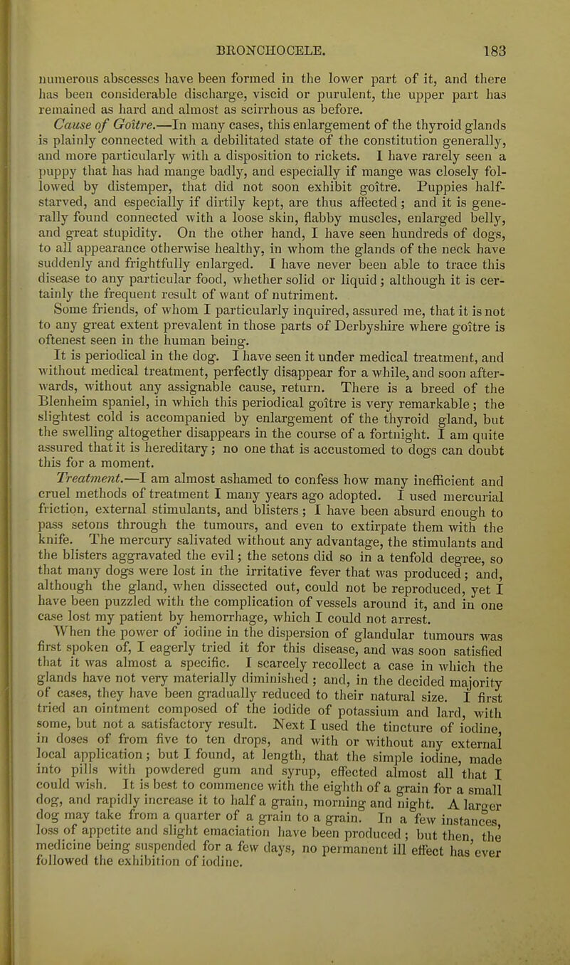 numerous abscesses have been formed in the lower part of it, and there has been considerable discharge, viscid or purulent, the upper part has remained as hard and almost as scirrhous as before. Cause of Goitre.—In many cases, this enlargement of the thyroid glands is plainly connected with a debilitated state of the constitution generally, and more particularly with a disposition to rickets. I have rarely seen a puppy that has had mange badly, and especially if mange was closely fol- lowed by distemper, that did not soon exhibit goitre. Puppies half- starved, and especially if dirtily kept, are thus affected; and it is gene- rally found connected with a loose skin, flabby muscles, enlarged belly, and great stupidity. On the other hand, I have seen hundreds of dogs, to all appearance otherwise healthy, in whom the glands of the neck have suddenly and frightfully enlarged. I have never been able to trace this disease to any particular food, whether solid or liquid; although it is cer- tainly the frequent result of want of nutriment. Some friends, of whom I particularly inquired, assured me, that it is not to any great extent prevalent in those parts of Derbyshire where goitre is oftenest seen in the human being. It is periodical in the dog. I have seen it under medical treatment, and without medical treatment, perfectly disappear for a while, and soon after- wards, without any assignable cause, return. There is a breed of the Blenheim spaniel, in which this periodical goitre is very remarkable; the slightest cold is accompanied by enlargement of the thyroid gland, but the swelling altogether disappears in the course of a fortnight. I am quite assured that it is hereditary; no one that is accustomed to dogs can doubt this for a moment. Treatment.—I am almost ashamed to confess how many inefficient and cruel methods of treatment I many years ago adopted. I used mercurial friction, external stimulants, and blisters; I have been absurd enough to pass setons through the tumours, and even to extirpate them with the knife. The mercury salivated without any advantage, the stimulants and the blisters aggravated the evil; the setons did so in a tenfold degree, so that many dogs were lost in the irritative fever that was produced; and, although the gland, when dissected out, could not be reproduced, yet I have been puzzled with the complication of vessels around it, and in one case lost my patient by hemorrhage, which I could not arrest. When the power of iodine in the dispersion of glandular tumours was first spoken of, I eagerly tried it for this disease, and was soon satisfied that it was almost a specific. I scarcely recollect a case in which the glands have not very materially diminished ; and, in the decided majority of cases, they have been gradually reduced to their natural size. I first tried an ointment composed of the iodide of potassium and lard, with some, but not a satisfactory result. Next I used the tincture of iodine in doses of from five to ten drops, and with or without any external local application; but I found, at length, that the simple iodine, made into pills with powdered gum and syrup, effected almost all that I could wish. It is best to commence with the eighth of a grain for a small clog, and rapidly increase it to half a grain, morning and night. A lamer dog may take from a quarter of a grain to a grain. In a few instances loss of appetite and slight emaciation have been produced ; but then the medicine being suspended for a few days, no permanent ill effect has'ever followed the exhibition of iodine.