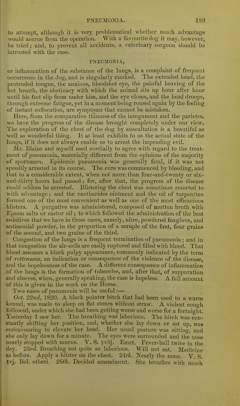 to attempt, although it is very problematical whether much advantage would accrue from the operation. With a favourite dog it may, however, be tried; and, to prevent all accidents, a veterinary surgeon should be intrusted with the case. PNEUMONIA, or inflammation of the substance of the lungs, is a complaint of frequent occurrence in the dog, and is singularly marked. The extended head, the protruded tongue, the anxious, bloodshot eye, the painful heaving of the hot breath, the obstinacy with which the animal sits up hour after hour until his feet slip from under him, and the eye closes, and the head droops, through extreme fatigue, yet in a moment being roused again by the feeling of instant suffocation, are symptoms that cannot be mistaken. Here, from the comparative thinness of the integument and the parietes, we have the progress of the disease brought completely under our view. The exploration of the chest of the dog by auscultation is a beautiful as well as wonderful thing. It at least exhibits to us the actual state of the lungs, if it does not always enable us to arrest the impending evil. Mr. Blaine and myself used cordially to agree with regard to the treat- ment of pneumonia, materially different from the opinions of the majority of sportsmen. Epidemic pneumonia was generally fatal, if it was not speedily arrested in its course. The cure was commenced by bleeding, and that to a considerable extent, when not more than four-and-twenty or six- and-thirty hours had passed; for, after that, the progress of the disease could seldom be arrested. Blistering the chest was sometimes resorted to with advantage; and the cantharides ointment and the oil of turpentine formed one of the most convenient as well as one of the most efficacious blisters. A purgative was administered, composed of mutton broth with Epsom salts or castor oil; to which followed the administration of the best sedatives that we have in those cases, namely, nitre, powdered foxglove, and antimonial powder, in the proportion of a scruple of the first, four grains of the second, and two grains of the third. Congestion of the lungs is a frequent termination of pneumonia; and in that congestion the air-cells are easily ruptured and filled with blood. That blood assumes a black pulpy appearance, commonly indicated by the term of rottenness, an indication or consequence of the violence of the disease, and the hopelessness of the case. A different consequence of inflammation of the lungs is the formation of tubercles, and, after that, of suppuration and abscess, when, generally speaking, the case is hopeless. A full account of this is given in the work on the Horse. Two cases of pneumonia will be useful:— Oct. 22nd, 1820. A black pointer bitch that had been used to a warm kennel, was made to sleep on flat stones without straw. A violent cough followed, under which she had been getting worse and worse for a fortnight. Yesterday I saw her. The breathing was laborious. The bitch was con- stantly shifting her position, and, whether she lay down or sat up, was endeavouring to elevate her head. Her usual posture was sitting, and she only lay down for a minute. The eyes were surrounded and the nose nearly stopped with mucus. V. S. Sviij. Emet. Fever-ball twice in the day. 23rd. Breathing not quite so laborious. Will not eat. Medicine as before. Apply a blister on the chest. 24th. Nearly the same. V. S. ?vj. Bol. utheri, 26th. Decided amendment. She breathes with much