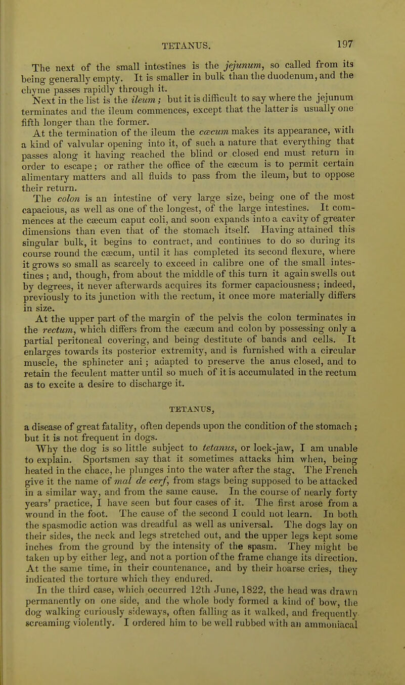 The next of the small intestines is the jejunum, so called from its being generally empty. It is smaller in bulk than the duodenum, and the chyme passes rapidly through it. _ _ Next in the list is the ileum; but it is difficult to say where the jejunum terminates and the ileum commences, except that the latter is usually one fifth longer than the former. At the termination of the ileum the ccecum makes its appearance, with a kind of valvular opening into it, of such a nature that everything that passes along it having reached the blind or closed end must return in order to escape; or rather the office of the caecum is to permit certain alimentary matters and all fluids to pass from the ileum, but to oppose their return. The colon is an intestine of very large size, being one of the most capacious, as well as one of the longest, of the large intestines. It com- mences at the caecum caput coli, and soon expands into a cavity of greater dimensions than even that of the stomach itself. Having attained this singular bulk, it begins to contract, and continues to do so during its course round the caecum, until it has completed its second flexure, where it grows so small as scarcely to exceed in calibre one of the small intes- tines ; and, though, from about the middle of this turn it again swells out by degrees, it never afterwards acquires its former capaciousness; indeed, previously to its junction with the rectum, it once more materially differs in size. At the upper part of the margin of the pelvis the colon terminates in the rectum, which differs from the caecum and colon by possessing only a partial peritoneal covering, and being destitute of bands and cells. It enlarges towards its posterior extremity, and is furnished with a circular muscle, the sphincter ani ; adapted to preserve the anus closed, and to retain the feculent matter until so much of it is accumulated in the rectum as to excite a desire to discharge it. TETANUS, a disease of great fatality, often depends upon the condition of the stomach ; but it is not frequent in dogs. Why the dog is so little subject to tetanus, or lock-jaw, I am unable to explain. Sportsmen say that it sometimes attacks him when, being heated in the chace, he plunges into the water after the stag. The French give it the name of mal de cerf, from stags being supposed to be attacked in a similar way, and from the same cause. In the course of nearly forty years' practice, I have seen but four cases of it. The first arose from a wound in the foot. The cause of the second I could not learn. In both the spasmodic action was dreadful as well as universal. The dogs lay on their sides, the neck and legs stretched out, and the upper legs kept some inches from the ground by the intensity of the spasm. They might be taken up by either leg, and not a portion of the frame change its direction. At the same time, in their countenance, and by their hoarse cries, they indicated the torture which they endured. In the third case, which occurred 12th June, 1822, the head was drawn permanently on one side, and the whole body formed a kind of bow, the dog walking curiously sideways, often falling as it walked, and frequently screaming violently. I ordered him to be well rubbed with an ammoniacal