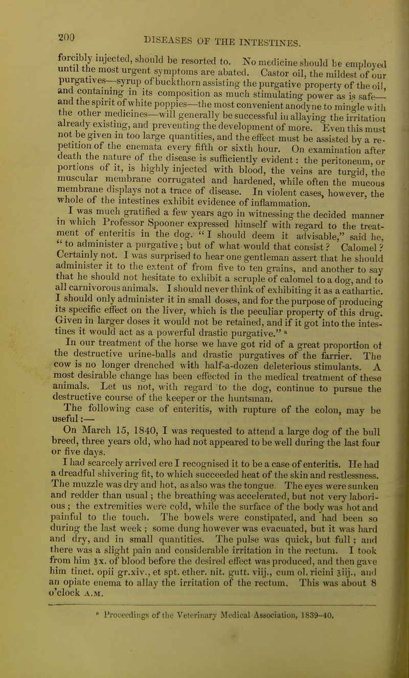 forcibly injected, should be resorted to. No medicine should be employed until the most urgent symptoms are abated. Castor oil, the mildest of our purgatives—syrup of buckthorn assisting the purgative property of the oil and containing in its composition as much stimulating power as is safe— and the spirit of white poppies—the most convenient anodyne to mingle with the other medicines—will generally be successful in allaying the irritation already existing, and preventing the development of more. Even this must not be given in too large quantities, and the effect must be assisted by a re- petition of the enemata every fifth or sixth hour. On examination after death the nature of the disease is sufficiently evident: the peritoneum, or portions of it, is highly injected with blood, the veins are turgid, the muscular membrane corrugated and hardened, while often the mucous membrane displays not a trace of disease. In violent cases, however, the whole of the intestines exhibit evidence of inflammation. I was much gratified a few years ago in witnessing the decided manner in which Professor Spooner expressed himself with regard to the treat- ment of enteritis in the dog. I should deem it advisable, said he, to administer a purgative; but of what would that consist ? Calomel ? Certainly not. I was surprised to hear one gentleman assert that he should administer it to the extent of from five to ten grains, and another to say that he should not hesitate to exhibit a scruple of calomel to a dog, and to all carnivorous animals. I should never think of exhibiting it as a cathartic. I should only administer it in small doses, and for the purpose of producing its specific effect on the liver, which is the peculiar property of this drug. Given in larger doses it would not be retained, and if it got into the intes- tines it would act as a powerful drastic purgative. a In our treatment of the horse we have got rid of a great proportion ot the destructive urine-balls and drastic purgatives of the farrier. The cow is no longer drenched with half-a-dozen deleterious stimulants. A most desirable change has been effected in the medical treatment of these animals. Let us not, with regard to the dog, continue to pursue the destructive course of the keeper or the huntsman. The following case of enteritis, with rupture of the colon, may be useful:— On March 15, 1840, I was requested to attend a large dog of the bull breed, three years old, who had not appeared to be well during the last four or five days. I had scarcely arrived ere I recognised it to be a case of enteritis. He had a dreadful shivering fit, to which succeeded heat of the skin and restlessness. The muzzle was dry and hot, as also was the tongue. The eyes were sunken and redder than usual; the breathing was accelerated, but not very labori- ous ; the extremities were cold, while the surface of the body was hot and painful to the touch. The bowels were constipated, and had been so during the last week ; some dung however was evacuated, but it was hard and dry, and in small quantities. The pulse was quick, but full ; and there was a slight pain and considerable irritation in the rectum. I took from him 3x. of blood before the desired effect was produced, and then gave him tinct. opii gr.xiv., et spt. ether, nit. gutt. viij., cum ol.ricini jiij., and an opiate enema to allay the irritation of the rectum. This was about 8 o'clock A.M. * Proceedings of the Veterinary Medical Association, 1839-40.