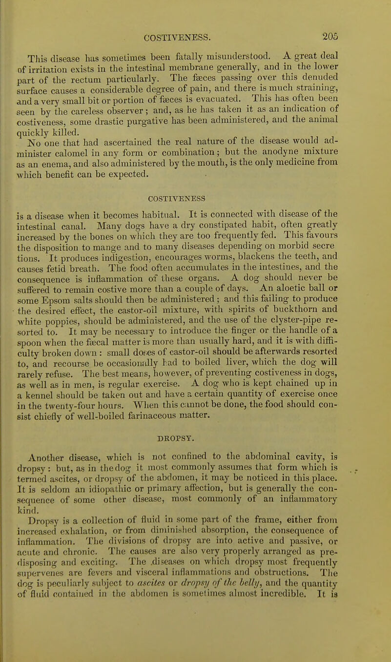 This disease has sometimes been fatally misunderstood. A great deal of irritation exists in the intestinal membrane generally, and in the lower part of the rectum particularly. The faeces passing over this denuded surface causes a considerable degree of pain, and there is much straining, and a very small bit or portion of faeces is evacuated. This has often been seen by the careless observer; and, as he has taken it as an indication of costiveness, some drastic purgative has been administered, and the animal quickly killed. No one that had ascertained the real nature of the disease would ad- minister calomel in any form or combination; but the anodyne mixture as an enema, and also administered by the mouth, is the only medicine from which benefit can be expected. COSTIVENESS is a disease when it becomes habitual. It is connected with disease of the intestinal canal. Many dogs have a dry constipated habit, often greatly increased by the bones on which they are too frequently fed. This favours the disposition to mange and to many diseases depending on morbid secre tions. It produces indigestion, encourages worms, blackens the teeth, and causes fetid breath. The food often accumulates in the intestines, and the consequence is inflammation of these organs. A dog should never be suffered to remain costive more than a couple of days. An aloetic ball or some Epsom salts should then be administered ; and this failing to produce the desired effect, the castor-oil mixture, with spirits of buckthorn and white poppies, should be administered, and the use of the clyster-pipe re- sorted to. It may be necessary to introduce the finger or the handle of a spoon when the faecal matter is more than usually hard, and it is with diffi- culty broken down : small doe;es of castor-oil should be afterwards resorted to, and recourse be occasionally had to boiled liver, which the dog will rarely refuse. The best means, however, of preventing costiveness in dogs, as well as in men, is regular exercise. A dog who is kept chained up in a kennel should be taken out and have a certain quantity of exercise once in the twenty-four hours. When this cannot be done, the food should con- sist chiefly of well-boiled farinaceous matter. DROPSY. Another disease, which is not confined to the abdominal cavity, is dropsy: but, as in the dog it most commonly assumes that form which is termed ascites, or dropsy of the abdomen, it may be noticed in this place. It is seldom an idiopathic or primary affection, but is generally the con- sequence of some other disease, most commonly of an inflammatory kind. Dropsy is a collection of fluid in some part of the frame, either from increased exhalation, or from diminished absorption, the consequence of inflammation. The divisions of dropsy are into active and passive, or acute and chronic. The causes are also very properly arranged as pre- disposing and exciting. The .diseases on which dropsy most frequently supervenes are fevers and visceral inflammations and obstructions. The dog is peculiarly subject to ascites or dropsy of the belly, and the quantity of fluid contained in the abdomen is sometimes almost incredible. It is