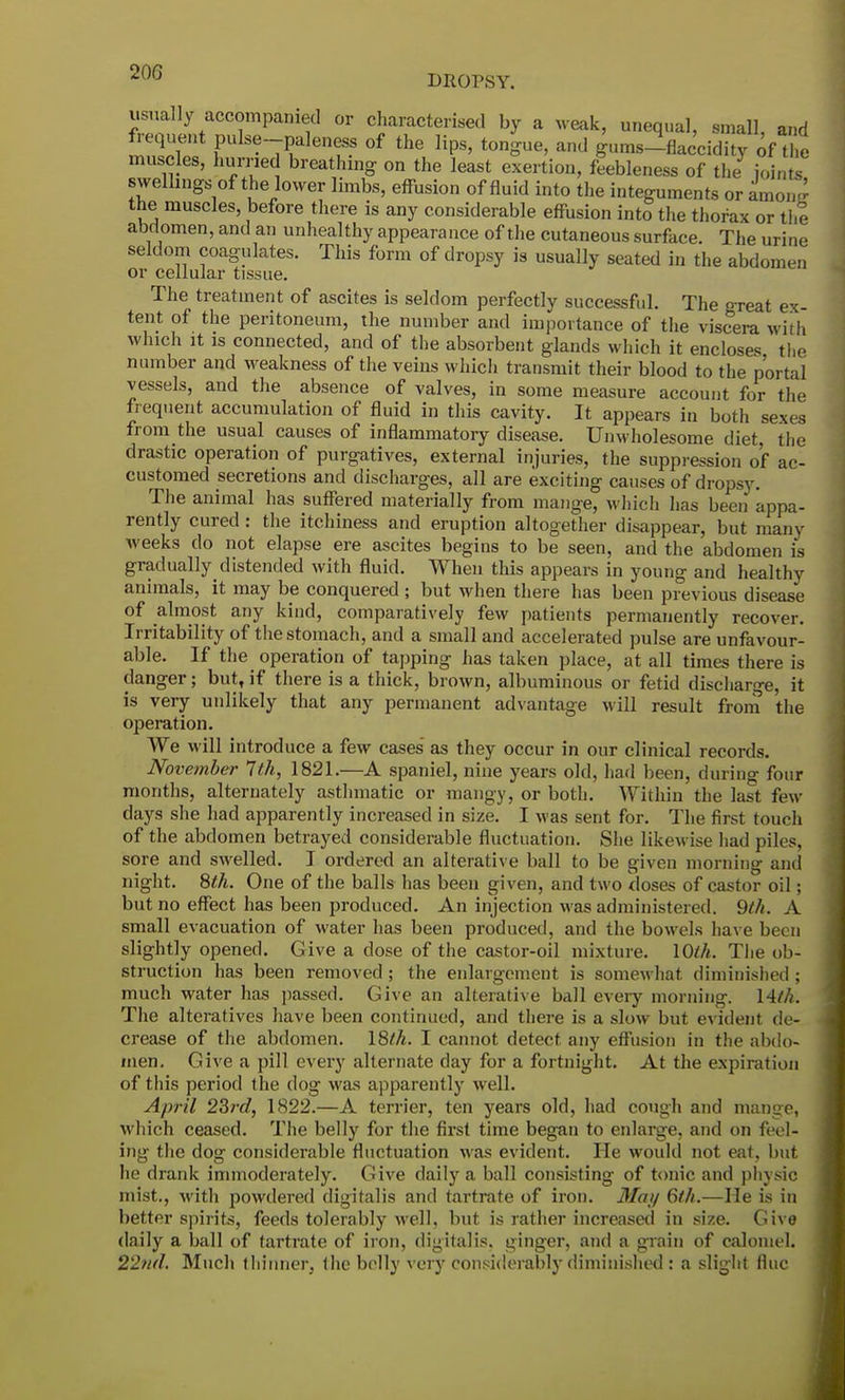 DROPSY. swellings of the lower limbs, effusion of fluid into the integuments or amoi« the muscles, before there is any considerable effusion into the thorax or the abdomen, and an unhealthy appearance of the cutaneous surface. The urine seldom coagulates. This form of dropsy is usually seated in the abdomen or cellular tissue. The treatment of ascites is seldom perfectly successful. The oreat ex- tent of the peritoneum, the number and importance of the viscera with which it is connected, and of the absorbent glands which it encloses the number and weakness of the veins which transmit their blood to the portal vessels, and the absence of valves, in some measure account for the frequent accumulation of fluid in this cavity. It appears in both sexes from the usual causes of inflammatory disease. Unwholesome diet, the drastic operation of purgatives, external injuries, the suppression o'f ac- customed secretions and discharges, all are exciting causes of dropsy. The animal has suffered materially from mange, which has been appa- rently cured : the itchiness and eruption altogether disappear, but many weeks do not elapse ere ascites begins to be seen, and the abdomen is gradually^distended with fluid. When this appears in young and healthy animals, it may be conquered ; but when there has been previous disease of almost any kind, comparatively few patients permanently recover. Irritability of the stomach, and a small and accelerated pulse are unfavour- able. If the operation of tapping has taken place, at all times there is danger; but, if there is a thick, brown, albuminous or fetid discharge, it is very unlikely that any permanent advantage will result from the operation. We will introduce a few cases' as they occur in our clinical records. November 7 th, 1821.—A spaniel, nine years old, had been, during four months, alternately asthmatic or mangy, or both. Within the last few- days she had apparently increased in size. I was sent for. The first touch of the abdomen betrayed considerable fluctuation. She likewise had piles, sore and swelled. I ordered an alterative ball to be given morning ami night. 8th. One of the balls has been given, and two doses of castor oil; but no effect has been produced. An injection was administered. 9th. A small evacuation of water has been produced, and the bowels have been slightly opened. Give a dose of the castor-oil mixture. 10th. The ob- struction has been removed; the enlargement is somewhat diminished; much water has passed. Give an alterative ball every morning. 14th. The alteratives have been continued, and there is a slow but evident de- crease of the abdomen. 18th. I cannot detect any effusion in the abdo- men. Give a pill every alternate day for a fortnight. At the expiration of this period the dog was apparently well. April 23rd, 1822.—A terrier, ten years old, had cough and mange, which ceased. The belly for the first time began to enlarge, and on feel- ing the dog considerable fluctuation was evident. He would not eat, but he drank immoderately. Give daily a ball consisting of tonic and physic mist., with powdered digitalis and tartrate of iron. May 6th.—He is in better spirits, feeds tolerably well, but is rather increased in size. Give daily a ball of tartrate of iron, digitalis, ginger, and a grain of calomel. 22nd. Much thinner, the belly very considerably diminished : a slight fine