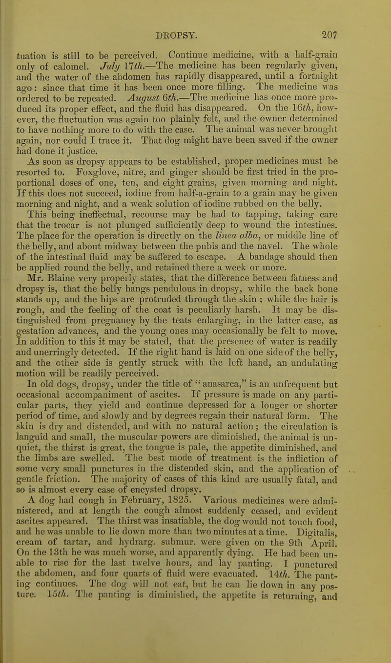 tuation is still to be perceived. Continue medicine, with a half-grain only of calomel. July 17th.—The medicine has been regularly given, and the water of the abdomen has rapidly disappeared, until a fortnight ago: since that time it has been once more filling. The medicine M as ordered to be repeated. August 6th.—The medicine has once more pro- duced its proper effect, and the fluid has disappeared. On the 16th, how- ever, the fluctuation was again too plainly felt, and the owner determined to have nothing more to do with the case. The animal was never brought again, nor could I trace it. That dog might have been saved if the owner had done it justice. As soon as dropsy appears to be established, proper medicines must be resorted to. Foxglove, nitre, and ginger should be first tried in the pro- portional doses of one, ten, and eight grains, given morning and night. If this does not succeed, iodine from half-a-grain to a grain may be given morning and night, and a weak solution of iodine rubbed on the belly. This being ineffectual, recourse may be had to tapping, taking care that the trocar is not plunged sufficiently deep to wound the intestines. The place for the operation is directly on the linea alba, or middle line of the belly, and about midway between the pubis and the navel. The whole of the intestinal fluid may be suffered to escape. A bandage should then be applied round the belly, and retained there a week or more. Mr. Blaine very properly states, that the difference between fatness and dropsy is, that the belly hangs pendulous in dropsy, while the back bone stands up, and the hips are protruded through the skin ; while the hair is rough, and the feeling of the coat is peculiarly harsh. It may be dis- tinguished from pregnancy by the teats enlarging, in the latter gestation advances, and the young ones may occasionally be felt to move. In addition to this it may be stated, that the presence of water is readily and unerringly detected. If the right hand is laid on one side of the belly, and the other side is gently struck with the left hand, an undulating motion will be readily perceived. In old dogs, dropsy, under the title of anasarca, is an unfrequent but occasional accompaniment of ascites. If pressure is made on any parti- cular parts, they yield and continue depressed for a longer or shorter period of time, and slowly and by degrees regain their natural form. The skin is dry and distended, and with no natural action; the circulation is languid and small, the muscular powers are diminished, the animal is un- quiet, the thirst is great, the tongue is pale, the appetite diminished, and the limbs are swelled. The best mode of treatment is the infliction of some very small punctures in the distended skin, and the application of gentle friction. The majority of cases of this kind are usually fatal, and so is almost every case of encysted dropsy. A dog had cough in February, 1825. Various medicines were admi- nistered, and at length the cough almost suddenly ceased, and evident ascites appeared. The thirst was insatiable, the dog would not touch food, and he was unable to lie down more than two minutes at a time. Digitalis, cream of tartar, and hydrarg. submur. were given on the 9th April. On the 13th he was much worse, and apparently dying. He had been un- able to rise for the last twelve hours, and lay panting. I punctured the abdomen, and four quarts of fluid were evacuated. 14th. The pant- ing continues. The dog will not eat, but he can lie down in any pos- ture, loth. The panting is diminished, the appetite is returning, and