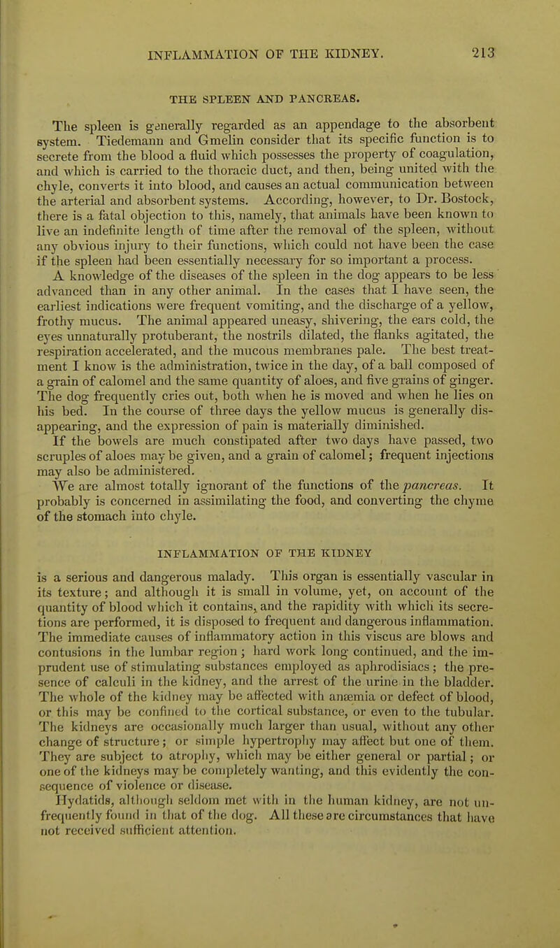 THE SPLEEN AND PANCREAS. The spleen is generally regarded as an appendage to the absorbent system. Tiedemann and Gmelin consider that its specific function is to secrete from the blood a fluid which possesses the property of coagulation, and which is carried to the thoracic duct, and then, being united with the chyle, converts it into blood, and causes an actual communication between the arterial and absorbent systems. According, however, to Dr. Bostock, there is a fatal objection to this, namely, that animals have been known to live an indefinite length of time after the removal of the spleen, without any obvious injury to their functions, which could not have been the case if the spleen had been essentially necessary for so important a process. A knowledge of the diseases of the spleen in the dog appears to be less advanced than in any other animal. In the cases that I have seen, the earliest indications were frequent vomiting, and the discharge of a yellow, frothy mucus. The animal appeared uneasy, shivering, the ears cold, the eyes unnaturally protuberant, the nostrils dilated, the flanks agitated, the respiration accelerated, and the mucous membranes pale. The best treat- ment I know is the administration, twice in the day, of a ball composed of a grain of calomel and the same quantity of aloes, and five grains of ginger. The dog frequently cries out, both when he is moved and when he lies on his bed. In the course of three days the yellow mucus is generally dis- appearing, and the expression of pain is materially diminished. If the bowels are much constipated after two days have passed, two scruples of aloes may be given, and a grain of calomel; frequent injections may also be administered. We are almost totally ignorant of the functions of the pancreas. It probably is concerned in assimilating the food, and converting the chyme of the stomach into chyle. INFLAMMATION OF THE KIDNEY is a serious and dangerous malady. This organ is essentially vascular in its texture; and although it is small in volume, yet, on account of the quantity of blood which it contains, and the rapidity with which its secre- tions are performed, it is disposed to frequent and dangerous inflammation. The immediate causes of inflammatory action in this viscus are blows and contusions in the lumbar region; hard work long continued, and the im- prudent use of stimulating substances employed as aphrodisiacs; the pre- sence of calculi in the kidney, and the arrest of the urine in the bladder. The whole of the kidney may be affected with antenna or defect of blood, or this may be confined to the cortical substance, or even to the tubular. The kidneys are occasionally much larger than usual, without any other change of structure; or simple hypertrophy may aflect but one of them. They are subject to atrophy, which may be either general or partial; or one of the kidneys may be completely wanting, and this evidently the con- sequence of violence or disease. Hydatids, although seldom met with in the human kidney, are not (in- frequently found in that of the dog. All these are circumstances that have not received sufficient attention.